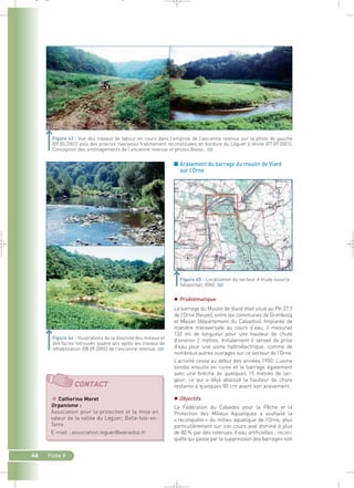 _ _ g 
Figure 43 : Vue des travaux de labour en cours dans l’emprise de l’ancienne retenue sur la photo de gauche 
(09.05.2001) puis des prairies riveraines fraîchement reconstituées en bordure du Léguer à droite (07.09.2001). 
Conception des aménagements de l’ancienne retenue et photos Biotec.` 
46 Fiche 8 
■ Arasement du barrage du moulin de Viard 
sur l’Orne 
 Problématique 
Le barrage du Moulin de Viard était situé au PK 37.7 
de l’Orne (fleuve), entre les communes de Grimbosq 
et Maizet (département du Calvados). Implanté de 
manière transversale au cours d’eau, il mesurait 
132 ml de longueur pour une hauteur de chute 
d’environ 2 mètres. Initialement il servait de prise 
d’eau pour une usine hydroélectrique, comme de 
nombreux autres ouvrages sur ce secteur de l’Orne. 
L’activité cessa au début des années 1950. L’usine 
tomba ensuite en ruine et le barrage également 
avec une brèche de quelques 15 mètres de lar-geur, 
ce qui a déjà abaissé la hauteur de chute 
restante à quelques 80 cm avant son arasement. 
 Objectifs 
La Fédération du Calvados pour la Pêche et la 
Protection des Milieux Aquatiques a souhaité la 
« reconquête » du milieu aquatique de l’Orne, plus 
particulièrement sur son cours aval dominé à plus 
de 80 % par des retenues d’eau artificielles ; recon-quête 
qui passe par la suppression des barrages non 
Figure 44 : Illustrations de la diversité des milieux et 
des faciès retrouvés quatre ans après les travaux de 
réhabilitation (08.09.2005) de l’ancienne retenue.` 
Localisation du secteur d’étude (source : 
Géoportail, IGN).` 
CONTACT 
 Catherine Moret 
Organisme : 
Association pour la protection et la mise en 
valeur de la vallée du Léguer, Belle-Isle-en- 
Terre 
E-mail : association.leguer@wanadoo.fr 
 