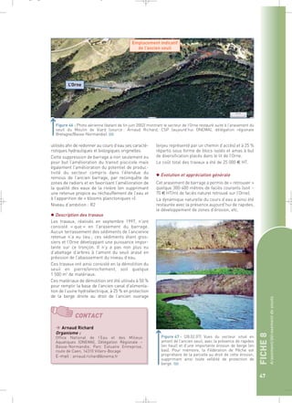 FICHE 8 
Arasement/dérasement de seuils 
47 
_ _ g 
Figure 46 : Photo aérienne (datant de fin juin 2002) montrant le secteur de l’Orne restauré suite à l’arasement du 
seuil du Moulin de Viard (source : Arnaud Richard, CSP (aujourd’hui ONEMA), délégation régionale 
Bretagne/Basse-Normandie).` 
utilisés afin de redonner au cours d’eau ses caracté-ristiques 
hydrauliques et biologiques originelles. 
Cette suppression de barrage a non seulement eu 
pour but l’amélioration du transit piscicole mais 
également l’amélioration du potentiel de produc-tivité 
du secteur compris dans l’étendue du 
remous de l’ancien barrage, par reconquête de 
zones de radiers et en favorisant l’amélioration de 
la qualité des eaux de la rivière (en supprimant 
une retenue propice au réchauffement de l’eau et 
à l’apparition de « blooms planctoniques »). 
Niveau d’ambition : R2 
 Description des travaux 
Les travaux, réalisés en septembre 1997, n’ont 
consisté « que » en l’arasement du barrage. 
Aucun terrassement des sédiments de l’ancienne 
retenue n’a eu lieu ; ces sédiments étant gros-siers 
et l’Orne développant une puissance impor-tante 
sur ce tronçon. Il n’y a pas non plus eu 
d’abattage d’arbres à l’amont du seuil arasé en 
prévision de l’abaissement du niveau d’eau. 
Ces travaux ont ainsi consisté en la démolition du 
seuil en pierre/enrochement, soit quelque 
1 500 m3 de matériaux. 
Ces matériaux de démolition ont été utilisés à 50 % 
pour remplir la base de l’ancien canal d’alimenta-tion 
de l’usine hydroélectrique, à 25 % en protection 
de la berge droite au droit de l’ancien ouvrage 
(enjeu représenté par un chemin d’accès) et à 25 % 
répartis sous forme de blocs isolés et amas à but 
de diversification placés dans le lit de l’Orne. 
Le coût total des travaux a été de 25 000 € HT. 
 Evolution et appréciation générale 
Cet arasement de barrage a permis de « retrouver » 
quelque 300-400 mètres de faciès courants (soit ~ 
70 € HT/ml de faciès naturel retrouvé sur l’Orne). 
La dynamique naturelle du cours d’eau a ainsi été 
restaurée avec la présence aujourd’hui de rapides, 
le développement de zones d’érosion, etc. 
Figure 47 : (28.02.07) Vues du secteur situé en 
amont de l’ancien seuil, avec la présence de rapides 
(en haut) et d’une importante érosion de berge (en 
bas). Pour mémoire, la Fédération de Pêche est 
propriétaire de la parcelle au droit de cette érosion, 
supprimant ainsi toute velléité de protection de 
berge.` 
L’Orne 
Emplacement indicatif 
de l’ancien seuil 
CONTACT 
 Arnaud Richard 
Organisme : 
Office National de l’Eau et des Milieux 
Aquatiques (ONEMA), Délégation Régionale – 
Basse-Normandie, Parc Estuaire Entreprise, 
route de Caen, 14310 Villers-Bocage 
E-mail : arnaud.richard@onema.fr 
 