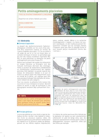 FICHE 1 
Petits aménagements piscicoles 
3 
_ _ g 
Petits aménagements piscicoles 
Généralités 
■ Contexte d’application 
La plupart des dysfonctionnements hydromor-phologiques 
constatés sur les cours d’eau peu-vent 
être notamment traduits en termes de 
« perte d’habitats piscicoles ». Si l’on se limite à 
cet angle de vue et si l’on se trouve dans un 
contexte technique et foncier ne permettant pas 
de viser des niveaux d’ambition importants (R2, 
R3), on peut préconiser la réalisation de petits 
aménagements piscicoles (niveau R1). 
Notons que la plupart des guides de restauration 
en langue française ou étrangère sont des 
manuels techniques décrivant des aménage-ments 
à vocation de restauration (rehabilitation) 
ou d’amélioration (enhancement) des habitats 
piscicoles (fish habitats). La grande majorité des 
travaux de restauration réalisés à ce jour en 
France ou ailleurs étant très fréquemment issue 
du monde de la pêche, ceci explique peut être 
aussi pourquoi la plupart des exemples de restau-ration 
relèvent de cette catégorie. 
Pour ces raisons, la présente fiche restera très 
succincte et nous renvoyons le lecteur désirant 
mettre en oeuvre ce type de techniques à une 
bibliographie existante déjà suffisamment four-nie. 
§NOTA 
■ Principes généraux 
Le principe général qui sous-tend ce type de réa-lisation 
est de « recréer » des habitats à l’atten-tion 
d’une ou plusieurs espèces cibles. On 
recherche parfois plus précisément l’amélioration 
de l’habitat d’un ou plusieurs stades de dévelop-pement 
de ces mêmes espèces (reproduction, 
alevin, juvénile, adulte). Même si la recherche 
d’aménagements « copiant » la nature est sou-vent 
revendiquée, on doit malheureusement fré-quemment 
constater que les ouvrages réalisés 
s’intègrent assez peu dans le paysage fluvial et 
sont souvent perçus visuellement comme des 
« verrues ». 
La création de caches peut aussi être réalisée par 
la plantation de ligneux au port volontairement 
arborescent en pied de berge et/ou avec des 
essences volontairement choisies parmi celles au 
développement racinaire superficiel, telles que 
des frênes par exemple. 
Certains de ces « petits aménagements pisci-coles 
» sont repris de manière plus détaillée 
dans quelques fiches du présent guide (épis 
(fiche 3), petits seuils (fiche 6)). § 
Exemples de petits aménagements piscicoles. 
a) Installation de blocs dans le cours d’eau pour 
créer à la fois des abris hydrauliques pour les pois-sons 
adultes (généralement des truites) et éven-tuellement 
des zones de reproduction dans les 
dépôts de graviers qui se forment entre les blocs. 
b) Vue en plan d’installation de sous-berges artifi-cielles 
pour créer des caches pour les poissons 
adultes (souvent des truites) c) Vue en coupe d’une 
sous-berge (source : Cowx I.G., Welcomme R.L., 
1998).` 
TYPES DE DYSFONCTIONNEMENTS CONCERNES 
Disparition de certains habitats piscicoles 
NIVEAU D’AMBITION 
R1 
SCORE GEODYNAMIQUE 
Tous 
 