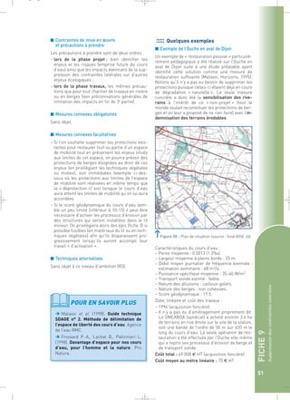 FICHE 9 
Suppression des contraintes latérales 
51 
_ _ g 
■ Contraintes de mise en oeuvre 
et précautions à prendre 
Les précautions à prendre sont de deux ordres : 
– lors de la phase projet : bien identifier les 
enjeux et les risques (emprise future du cours 
d’eau) ainsi que les impacts éventuels de la sup-pression 
des contraintes latérales sur d’autres 
enjeux écologiques ; 
– lors de la phase travaux, les mêmes précau-tions 
que pour tout chantier de travaux en rivière 
ou en berges (voir préconisations générales de 
limitation des impacts en fin de 3e partie). 
■ Mesures connexes obligatoires 
Sans objet. 
■ Mesures connexes facultatives 
– Si l’on souhaite supprimer les protections exis-tantes 
pour restaurer tout ou partie d’un espace 
de mobilité tout en préservant les enjeux situés 
aux limites de cet espace, on pourra prévoir des 
protections de berges éloignées au droit de ces 
enjeux (en privilégiant les techniques végétales 
ou mixtes), soit immédiates (exemple ci-des-sous 
où les protections aux limites de l’espace 
de mobilité sont réalisées en même temps que 
la « déprotection ») soit lorsque le cours d’eau 
aura atteint les limites de mobilité qu’on lui aura 
accordées. 
– Si le score géodynamique du cours d’eau sem-ble 
un peu limité (inférieur à 10-15) il peut être 
nécessaire d’activer les processus d’érosion par 
des structures qui seront installées dans le lit 
mineur. On privilégiera alors des épis (fiche 3) si 
possible fusibles (en matériaux du lit ou en tech-niques 
végétales) afin qu’ils disparaissent pro-gressivement 
lorsqu’ils auront accompli leur 
travail « d’activation ». 
■ Techniques alternatives 
Sans objet à ce niveau d’ambition (R3). 
Quelques exemples 
■ Exemple de l’Ouche en aval de Dijon 
Un exemple de « restauration passive » particuliè-rement 
pédagogique a été réalisé sur l’Ouche en 
aval de Dijon suite à une étude préalable ayant 
identifié cette solution comme une mesure de 
restauration suffisante (Malavoi, Horizons, 1995). 
Notons qu’il n’y a pas eu besoin de supprimer les 
protections puisque celles-ci étaient déjà en cours 
de dégradation « naturelle ». La seule mesure 
concrète a donc été la sensibilisation des rive-rains 
à l’intérêt de ce « non-projet » (tout le 
monde voulait reconstituer les protections de ber-ges 
et on leur a proposé de ne rien faire) avec l’in-demnisation 
des terrains érodables. 
Figure 50 : Plan de situation (source : fond IGN).` 
Caractéristiques du cours d’eau : 
– Pente moyenne : 0.0013 (1.3‰). 
– Largeur moyenne à pleins bords : 25 m. 
– Débit moyen journalier de fréquence biennale : 
estimation sommaire : 68 m3/s. 
– Puissance spécifique moyenne : 35-40 W/m2. 
– Transport solide estimé : faible. 
– Nature des alluvions : cailloux-galets. 
– Nature des berges : non cohésives. 
– Score géodynamique : 17.5. 
Date, linéaire et coût des travaux : 
– 1996 (acquisition foncière). 
– Il n’y a pas eu d’aménagement proprement dit. 
Le SMEABOA (syndicat) a acheté environ 3.4 ha 
de terrains en rive droite sur le site de la station, 
soit une bande de l’ordre de 50 m sur 650 m le 
long du cours d’eau. La seule opération de res-tauration 
a été effectuée par l’Ouche elle-même 
qui a repris ses processus d’érosion de berge et 
de transport solide. 
Coût total : 49 000 € HT (acquisition foncière) 
Coût moyen au mètre linéaire : 75 € HT 
POUR EN SAVOIR PLUS 
Malavoi et al. (1998). Guide technique 
SDAGE n° 2. Méthode de délimitation de 
l’espace de liberté des cours d’eau. Agence 
de l’eau RMC. 
Frossard P.-A., Lachat B., Paltrinieri L. 
(1998). Davantage d’espace pour nos cours 
d’eau, pour l’homme et la nature. Pro 
Natura. 
 