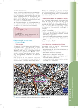 FICHE 9 
Suppression des contraintes latérales 
53 
_ _ g 
Notons que la restauration des processus géody-namiques 
a eu des effets spectaculaires, notam-ment 
au niveau de la faune piscicole. En effet, des 
pêches scientifiques ont été réalisées sur une 
portion altérée (type photo a de la figure 51) et 
dans la portion restaurée, toutes deux supportant 
une qualité d’eau HORS CLASSE. 
Les résultats indiquent un nombre d’espèces 4 
fois supérieur dans la partie restaurée pour une 
biomasse 70 fois plus importante (figure 52) ! 
CONTACT 
Organisme : 
Agence de l’Eau Rhône Méditerranée et 
Corse – Délégation de Besançon 
■ Restauration de la rivière l’Orge 
à Morsang-Savigny 
 Problématique 
L’Orge est un affluent rive gauche de la Seine avec 
laquelle elle conflue à Athis-Mons (91). Sa partie 
aval est gérée par le SIVOA (Syndicat Mixte de la 
Vallée de l’Orge Aval : 32 communes dont deux 
communautés d’agglomération. Missions : entre-tien 
de la rivière et de ses berges, gestion hydrau-lique, 
assainissement, surveillance de la qualité 
de l’eau, etc.). 
Cette rivière a été très fortement chenalisée 
depuis le 18e siècle, notamment pour favoriser la 
meunerie. Dans le secteur de Morsang/Savigny, 
l’Orge a été transformée en un canal rectiligne 
bétonné dans les années 1945, pour lutter contre 
les inondations et envoyer le plus rapidement les 
eaux de crue vers la Seine. 
 Objectifs des travaux de restauration réalisés 
Dans le cadre de sa politique de réhabilitation des 
berges de l’Orge et de reconquête des zones 
humides en bord de rivière depuis 1995, le 
Syndicat de l’Orge aval (SIVOA) a souhaité « rena-turer 
» les berges bétonnées de l’Orge sur les 
communes de Villemoisson/O, Morsang/O et 
Savigny/O. 
L’objectif était double : 
• restaurer un paysage fluvial plus proche du 
naturel, avec notamment un cours plus sinueux 
et des berges végétalisées ; 
• améliorer la capacité d’écrêtement du lit majeur 
situé en rive gauche de l’Orge et propriété du 
SIVOA. 
Niveau d’ambition : R1/R2 
 Description des aménagements réalisés 
Les travaux, menés au total sur 1 000 ml entre 
1999 et 2005, ont consisté en : 
• la suppression des structures bétonnées du 
fond et des berges ; 
• la recréation de légères sinuosités ; 
• l’adoucissement de la pente des berges ; 
• la plantation de végétaux aquatiques, semi-aquatiques, 
arbres et arbustes ; 
• le réaménagement de la promenade en suivant 
le nouveau tracé plus sinueux. 
Figure 53 : Localisation du secteur restauré (source : Géoportail, IGN).` 
 