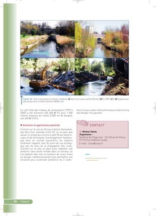 Figure 54 : Vue d’une partie du secteur restauré. a) Avant les travaux (photo Biotec). b) En 2007. c) et d) Suppression 
des protections en béton (photos SIVOA).` 
Le coût total des travaux de restauration (1999 à 
2005) a été d’environ 620 000 € HT pour 1 000 
mètres linéaires de rivière (2 000 ml de berges), 
soit 620 € HT/ml. 
 Evolution et appréciation générale 
Comme sur le site du Perray à Sainte-Geneviève-des- 
Bois (voir exemple fiche 15), on ne peut que 
saluer un projet qui a remis à plat 50 ans de prin-cipes 
et de techniques d’aménagement hydrauli-que 
dont on connaît aujourd’hui les impacts 
fortement négatifs, tant du point de vue écologi-que 
que de celui de la propagation des crues. 
Comme sur ce site, on peut aussi regretter une 
ambition sans doute limitée dans un secteur où 
l’occupation des sols en bordure de cours d’eau 
ne pouvait malheureusement pas permettre une 
sinuosité plus accentuée (présence de 2 collec-teurs 
54 Fiche 9 
d’eaux usées intercommunaux situés le long 
des berges rive gauche). 
c) 
CONTACT 
 Michel Valois 
Organisme : 
Syndicat de l’Orge aval - 163, Route de Fleury 
91172 Viry-Châtillon Cedex 
E-mail : sivoa@sivoa.fr 
_ _ g 
 