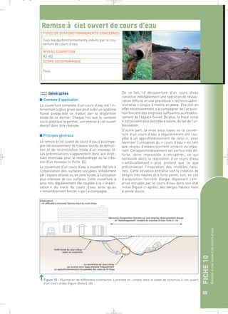 FICHE 10 
Remise à ciel ouvert de cours d’eau 
55 
_ _ g 
Remise à ciel ouvert de cours d’eau 
TYPES DE DYSFONCTIONNEMENTS CONCERNES 
Tous les dysfonctionnements induits par la cou-verture 
Généralités 
■ Contexte d’application 
La couverture complète d’un cours d’eau est l’in-tervention 
la plus grave que peut subir un système 
fluvial puisqu’elle se traduit par la disparition 
totale de ce dernier. Chaque fois que le contexte 
socio-politique le permet, une remise à ciel ouvert 
devrait donc être réalisée. 
■ Principes généraux 
La remise à ciel ouvert de cours d’eau s’accompa-gne 
nécessairement de travaux lourds de démoli-tion 
et de reconstitution totale d’un nouveau lit. 
Les préconisations s’apparentent donc aux direc-tives 
énoncées pour le reméandrage ou la créa-tion 
d’un nouveau lit (fiche 15). 
La couverture d’un cours d’eau a souvent été liée à 
l’urbanisation des surfaces occupées initialement 
par l’espace alluvial ou, en zone rurale, à l’utilisation 
plus intensive de ces surfaces. Cette couverture a 
ainsi très régulièrement été couplée à la « linéari-sation 
» du tracé du cours d’eau ainsi qu’au 
« remembrement foncier » qui l’accompagne. 
De ce fait, la découverture d’un cours d’eau 
constitue inévitablement une opération de restau-ration 
difficile et une procédure « technico-admi-nistrative 
» longue à mettre en place. Elle doit en 
effet nécessairement s’accompagner de l’acquisi-tion 
foncière des emprises suffisantes au rétablis-sement 
de l’espace fluvial. De plus, le tracé initial 
n’est souvent plus possible à suivre, du fait de l’ur-banisation. 
D’autre part, la mise sous tuyau ou la couver-ture 
d’un cours d’eau a régulièrement été cou-plée 
à un approfondissement de celui-ci, pour 
favoriser l’utilisation du « cours d’eau » en tant 
que réseau d’assainissement unitaire ou sépa-ratif. 
Cet approfondissement est parfois très dif-ficile, 
voire impossible à récupérer, ce qui 
nécessite alors la réalisation d’un cours d’eau 
« artificiellement » plus profond que ce que 
préconiserait l’inspiration des modèles natu-rels. 
Cette situation entraîne soit la création de 
berges très hautes et à forte pente, soit, en cas 
d’acquisition foncière élargie dépassant l’em-prise 
occupée par le cours d’eau dans son état 
initial (figure ci-après), des berges hautes mais 
à pente douce. 
de cours d’eau 
NIVEAU D’AMBITION 
R2-R3 
SCORE GEODYNAMIQUE 
Tous 
Figure 55 : Illustration de différentes contraintes à prendre en compte dans le cadre de la remise à ciel ouvert 
d’un cours d’eau (figure Biotec).` 
 