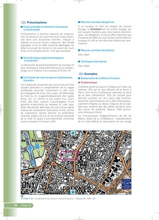 ■ Mesures connexes obligatoires 
Si le nouveau lit créé est éloigné de l’ancien 
busage, la fermeture de cet ancien busage, qui 
est souvent maintenu pour des raisons économi-ques, 
est obligatoire. Il est en effet important que 
l’essentiel du débit du cours d’eau transite dans le 
nouveau lit créé et non dans des résidus de cana-lisations. 
■ Mesures connexes facultatives 
Sans objet. 
■ Techniques alternatives 
Sans objet. 
Exemples 
■ Restauration de la Bièvre à Fresnes 
 Problématique 
La Bièvre prend sa source à Guyancourt dans les 
Yvelines. Elle est le seul affluent de la Seine à 
Paris intra-muros (confluence naturelle au droit 
de la Gare d’Austerlitz). Très tôt utilisée pour 
diverses activités sur son cours aval (moulins, 
tanneries, blanchisseries, etc.), elle a été progres-sivement 
intégrée au réseau d’égouts de la capi-tale 
puis couverte par des dalles de béton pour 
des raison de salubrité, (depuis 1950 environ, 
entre Antony et Paris). 
La Communauté d’Agglomération de Val de 
Bièvre, dotée de la compétence « requalification 
de la rivière Bièvre et valorisation de son image 
_ _ g 
Préconisations 
■ Etude préalable et éléments nécessaires 
à l’avant-projet 
Contrairement à d’autres mesures de restaura-tion, 
la remise à ciel ouvert de cours d’eau néces-site 
donc une acquisition foncière, mesure à 
réaliser ou tout au moins à négocier, dès l’étude 
préalable. Il est en effet inutile de développer en 
détail un projet de remise à ciel ouvert de cours 
d’eau si le contexte foncier n’est pas favorable. 
■ Caractéristiques géomorphologiques 
à rechercher 
La démarche de dimensionnement du nouveau lit 
sera identique à celle présentée pour le reméan-drage 
ou la création d’un nouveau lit (fiche 15). 
■ Contraintes de mise en oeuvre et précautions 
à prendre 
Les travaux de couverture de cours d’eau ont très 
souvent perturbé le comportement de la nappe 
phréatique associée, notamment si elle s’est 
accompagnée de mise sous tuyau, de bétonnage 
du fond du lit, d’approfondissement des lignes 
d’eau, etc. La remise à ciel ouvert d’un cours 
d’eau doit donc souvent s’accompagner d’une 
garantie d’étanchéité du nouveau lit créé, pour 
éviter des pertes définitives du cours d’eau après 
travaux de restauration (assurance d’une couche 
de substratum naturel étanche en profondeur 
(marnes, argiles, etc.) ou le cas échéant nécessité 
de la mise en place d’une étanchéité artificielle 
sous le nouveau lit mineur créé). 
Figure 56 : Localisation du secteur restauré (source : Géoportail, IGN).` 
56 Fiche 10 
 