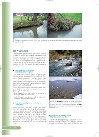 Figure 1 : Exemples de caches sur la Scie créées par des essences arborescentes au développement racinaire 
superficiel.` 
■ Contraintes de mise en oeuvre 
et précautions à prendre 
Il est important de signaler que ces petits aména-gements 
ne doivent jamais être réalisés dans le 
remous hydraulique d’un seuil. L’absence de 
Préconisations 
La principale préconisation que nous pouvons 
faire est de vérifier qu’il n’existe pas de possibilité 
de mettre en oeuvre d’autres solutions plus ambi-tieuses 
et ne visant pas uniquement la valorisa-tion 
d’un seul compartiment de l’hydrosystème. 
Un effort particulier de sensibilisation et de per-suasion 
4 Fiche 1 
doit être fait auprès des partenaires du 
projet. 
■ Etude préalable et éléments 
nécessaires à l’avant-projet 
La plupart des études préalables ou d’avant-pro-jet 
pour ce type de restauration se limitent à iden-tifier 
« l’habitat manquant » pour une espèce cible 
(souvent la truite ou un salmonidé à forte valeur 
halieutique) ou un stade particulier de développe-ment 
d’une espèce cible (généralement la repro-duction 
ou le stade adulte). 
Il nous semble important, lors des études préala-bles, 
de bien identifier les dysfonctionnements 
globaux, de manière à : 
– éviter de privilégier une espèce ou un stade de 
développement en particulier ; 
– mettre l’accent sur la nécessité de rechercher 
un niveau d’ambition supérieur. 
■ Caractéristiques hydromorphologiques 
à rechercher 
Veiller à toujours chercher à produire des struc-tures 
se rapprochant des caractéristiques natu-relles 
: il paraît aberrant d’installer des blocs 
énormes dans un cours d’eau à galets et gra-viers, 
même si l’efficacité en terme d’abris 
hydrauliques peut être réelle. Mieux vaut réaliser 
des amas de galets d’une granulométrie proche 
de celle du cours d’eau (peut être légèrement 
augmentée pour résister aux forces tractrices de 
crue). 
Figure 2 : En haut : la mise en place de blocs ou 
d’amas de blocs dans un cours d’eau à substrat 
grossier peut être acceptable visuellement. En bas : 
elle l’est moins dans un contexte graveleux ou 
sableux.` 
_ _ g 
 