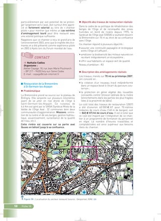 _ _ g 
particulièrement par son potentiel de se prolon-ger 
largement vers l’aval, doit surtout être appré-cié 
et fortement valorisé au titre de « chantier 
pilote » pour montrer que même un cas extrême 
d’aménagement lourd peut être restauré avec 
une volonté politique suffisante. 
Rappelons que ce chantier a reçu le grand prix de 
l’environnement 2003, ainsi que le trophée des éco-maires 
et a été présenté comme expérience pilote 
en 2003 à Kyoto lors du Forum mondial de l’eau. 
CONTACT 
 Nathalie Cadiou 
Organisme : 
Atelier Cepage. 18, rue Jean-Marie Poulmarch 
– BP 217 – 94203 Ivry-sur-Seine Cedex 
E-mail : cepage@club-internet.fr 
■ Restauration de la Bretonnière 
à St-Germain-les-Arpajon 
 Problématique 
La Bretonnière prend sa source sur le plateau de 
Brétigny. Elle serpente sur plusieurs kilomètres 
avant de se jeter en rive droite de l’Orge à 
Saint-Germain-lès-Arpajon. Ce ruisseau de 
4.4 Km est géré par le SIVOA (Syndicat Mixte de la 
Vallée de l’Orge Aval : 32 communes dont deux 
communautés d’agglomération. Missions : entre-tien 
de la rivière et de ses berges, gestion hydrau-lique, 
assainissement, surveillance de la qualité 
de l’eau, etc.). 
Cette rivière est couverte sur sa partie aval 
(buses en béton) jusqu’à sa confluence. 
58 Fiche 10 
 Objectifs des travaux de restauration réalisés 
Dans le cadre de sa politique de réhabilitation des 
berges de l’Orge et de reconquête des zones 
humides en bord de rivière depuis 1995, le 
Syndicat de l’Orge aval (SIVOA) a souhaité réouvrir 
la Bretonnière sur 70 m au droit de sa confluence 
avec l’Orge. 
Ce chantier répond à plusieurs objectifs : 
• assurer une continuité paysagère et écologique 
entre l’Orge et l’affluent ; 
• améliorer la biodiversité des milieux naturels en 
recréant intégralement un écosystème ; 
• offrir aux habitants un espace vert de qualité. 
Niveau d’ambition : R2 
 Description des aménagements réalisés 
Les travaux, menés sur 70 ml au printemps 2007, 
ont consisté en : 
• la création d’un nouveau tracé méandriforme 
dans un espace boisé à l’écart du parcours sou-terrain 
; 
• la protection en génie végétal des nouvelles 
concavités contre l’érosion latérale de la rivière 
(enrochements dans les parties les plus fragiles 
liées à la proximité de bâtis). 
Le coût total des travaux de restauration (2007) 
a été d’environ 60 000 € HT pour 70 mètres 
linéaires de cours d’eau (140 m de berges), soit 
 860 € HT/ml de cours d’eau. Il est à noter que 
ce coût est majoré par l’intégration de ce chan-tier 
à un programme de formation du personnel 
en régie. Le nombre d’heures travaillées et 
comptabilisées est ainsi supérieur aux besoins 
réels du chantier. 
Figure 58 : Localisation du secteur restauré (source : Géoportail, IGN).` 
 