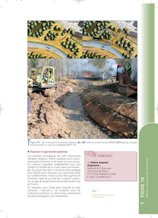 FICHE 10 
Remise à ciel ouvert de cours d’eau 
59 
a) b) 
Figure 59 : Vue d’une partie du secteur restauré. a) et b) Schémas d’avant-projet (SIVOA). c) Berges du nouveau 
chenal excavé en cours de modelage (2007).` 
c) 
 Evolution et appréciation générale 
Les bienfaits écologiques de cette réouverture 
semblent évidents, même quelques jours seule-ment 
après la remise à ciel ouvert du cours d’eau. 
Ils n’auront cependant probablement que peu 
d’effets à l’échelle de la rivière dans son ensem-ble. 
Ce projet doit donc à notre avis être propagé 
vers l’amont pour retrouver une continuité totale 
sur la Bretonnière. Il doit surtout être apprécié et 
fortement valorisé au titre de « chantier pilote » 
car ce type de projet est encore extrêmement rare 
en France. 
En revanche, pour l’Orge dans laquelle se jette 
l’affluent « réouvert », la nouvelle zone de 
confluence constitue un vaste milieu annexe dont 
les gains biologiques sont manifestes. 
 Hélène Anquetil 
Organisme : 
Syndicat de l’Orge aval 
163, route de Fleury 
91172 Viry-Châtillon Cedex 
E-mail : sivoa@sivoa.fr 
_ _ g 
 