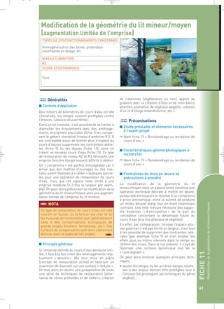 FICHE 11 
Modification de la géométrie du lit mineur/moyen 
61 
_ _ g 
Modification de la géométrie du lit mineur/moyen 
(augmentation limitée de l’emprise) 
TYPES DE DYSFONCTIONNEMENTS CONCERNES 
Homogénéisation des faciès, profondeur 
insuffisante en étiage, etc. 
NIVEAU D’AMBITION 
R2 
SCORE GEODYNAMIQUE 
Généralités 
■ Contexte d’application 
Des milliers de kilomètres de cours d’eau ont été 
chenalisés, les berges souvent protégées contre 
l’érosion, l’espace alluvial rétréci. 
Dans un tel contexte, il est possible de se limiter à 
diversifier les écoulements avec des aménage-ments 
strictement piscicoles (fiche 1) en conser-vant 
le gabarit chenalisé (niveau d’ambition R1). Il 
est concevable aussi de donner plus d’espace au 
cours d’eau en supprimant les contraintes latéra-les 
(fiche 9) ou les digues (fiche 13), voire en 
créant un nouveau cours d’eau (fiche 15). Ce type 
de restauration de niveau R2 et R3 nécessite une 
emprise foncière élargie souvent difficile à obtenir. 
Un « compromis » est parfois envisageable car il 
arrive que des maîtres d’ouvrages ou des rive-rains 
soient disposés à « céder » quelques parcel-les 
pour une opération de restauration de cours 
d’eau, mais que cet espace reste limité à une 
emprise modeste (2-3 fois la largeur par exem-ple). 
On peut alors préconiser la modification de la 
géométrie du lit mineur/moyen avec une augmen-tation 
limitée de l’emprise du lit mineur. 
§NOTA 
■ Principes généraux 
Si l’emprise donnée au cours d’eau demeure limi-tée, 
il faut à la fois créer des aménagements rela-tivement 
« aboutis » dès leur mise en place 
(concept de restauration active) et favoriser un 
maximum de diversité sur une surface « réduite ». 
On met alors en oeuvre une juxtaposition de toute 
une série de techniques de restauration (alter-nance 
de zones profondes et de radiers, création 
de risbermes (végétalisées ou non), apport de 
graviers avec la création d’îlots et de mini-bancs 
alternés, plantation de végétaux adaptés, création 
d’un lit d’étiage méandriforme, etc.). 
Préconisations 
■ Etude préalable et éléments nécessaires 
à l’avant-projet 
➱ Idem fiche 15 « Reméandrage ou recréation de 
cours d’eau » 
■ Caractéristiques géomorphologiques à 
rechercher 
➱ Idem fiche 15 « Reméandrage ou recréation de 
cours d’eau » 
■ Contraintes de mise en oeuvre et 
précautions à prendre 
La modification de la géométrie du lit 
mineur/moyen dans un espace limité constitue une 
opération technique délicate à mettre en oeuvre, 
puisqu’elle est toujours le résultat d’un compromis 
a priori antinomique, entre la volonté de produire 
un milieu alluvial élargi tout en étant néanmoins 
contraint. Une telle mesure nécessite des capaci-tés 
évidentes « d’anticipation » de la part du 
concepteur concernant la dynamique future du 
cours d’eau (à la fois physique et végétale). 
En effet, par comparaison, lorsque l’espace allu-vial 
potentiel n’est pas limité en largeur, il est tout 
à fait possible de supprimer des contraintes laté-rales 
(par exemple fiche 9) et d’en étudier les 
effets plus ou moins intensifs dans le temps au 
rythme des crues. Dans le cas présent, il s’agit de 
favoriser une certaine dynamique tout en la 
« contraignant ». 
On peut ainsi énoncer quelques principes tech-niques 
: 
• seules les berges ou les arrières-berges soumi-ses 
à des enjeux devront être protégées face à 
l’érosion (en privilégiant les techniques du génie 
végétal) ; 
Tous 
Ce type de restauration de cours d’eau est très 
courant en Suisse, où le foncier est cher et où 
les mesures de restauration sont généralement 
liées à des compensations écologiques de 
grands projets (routiers, ferroviaires, etc.). Ces 
surfaces de compensation sont alors clairement 
définies dans le cadre de ces projets. § 
 