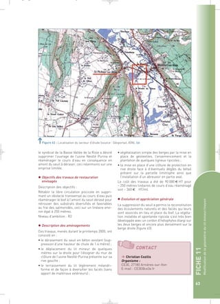 le syndicat de la Basse Vallée de la Risle a désiré 
supprimer l’ouvrage de l’usine Nestlé Purina et 
réaménager le cours d’eau en conséquence en 
amont du seuil à déraser, ceci néanmoins sur une 
emprise limitée. 
 Objectifs des travaux de restauration 
envisagés 
Description des objectifs : 
Rétablir la libre circulation piscicole en suppri-mant 
un obstacle transversal au cours d’eau puis 
réaménager le bief à l’amont du seuil dérasé pour 
retrouver des substrats diversifiés et favorables 
au frai des salmonidés, ceci sur un linéaire envi-ron 
égal à 250 mètres. 
Niveau d’ambition : R2 
 Description des aménagements 
Ces travaux, menés durant le printemps 2005, ont 
consisté en : 
• le dérasement du seuil en béton existant (sup-pression 
d’une hauteur de chute de 1.4 mètre) ; 
• le déplacement du lit mineur de quelques 
mètres sur la droite pour l’éloigner du mur de 
clôture de l’usine Nestlé-Purina présente sur sa 
rive gauche ; 
• le terrassement du lit légèrement méandri-forme 
et de façon à diversifier les faciès (sans 
apport de matériaux extérieurs) ; 
FICHE 11 
Modification de la géométrie du lit mineur/moyen 
63 
Figure 62 : Localisation du secteur d’étude (source : Géoportail, IGN).` 
• végétalisation simple des berges par la mise en 
place de géotextiles, l’ensemencement et la 
plantation de quelques ligneux ripicoles ; 
• la mise en place d’une clôture de protection en 
rive droite face à d’éventuels dégâts du bétail 
présent sur la parcelle limitrophe ainsi que 
l’installation d’un abreuvoir en partie aval. 
Le coût des travaux a été de 90 000 € HT pour 
~ 250 mètres linéaires de cours d’eau réaménagé 
soit ~ 360 € HT/ml. 
 Evolution et appréciation générale 
La suppression du seuil a permis la reconstitution 
des écoulements naturels et des faciès qui leurs 
sont associés en lieu et place du bief. La végéta-tion 
installée et spontanée ripicole s’est très bien 
développée avec un cordon d’hélophytes élargi sur 
les deux berges et encore plus densément sur la 
berge droite (figure 63). 
CONTACT 
 Christian Cozilis 
Organisme : 
CE3E, 27180 Arnières-sur-Iton 
E-mail : CE3E@ce3e.fr 
_ _ g 
 