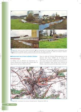 _ _ g 
■ Restauration de la rivière le Bolbec à Bolbec 
 Problématique 
Le Bolbec est un affluent du Commerce, lui-même 
affluent de l’estuaire de la Seine dans le 
département de Seine-Maritime (76). 
Dans le cadre du Schéma d’Aménagement et de 
Gestion des Eaux (SAGE) de la Vallée du 
Commerce, une étude « diagnostic lit et berges 
des cours d’eau de la Vallée du Commerce », a 
permis d’analyser l’état actuel d’un tronçon du 
Bolbec, objet de la présente description, de révé- 
64 Fiche 11 
d) 
Figure 63 : Vues du site en date du 26.02.07. a) Vue d’ensemble du lit restauré. b) Cordons d’hélophytes bien 
représentés en berges droite et gauche. c) Protection de berge localisée en début de tronçon restauré. 
d) Abreuvoir à bétail et clôture provisoire de protection des aménagements.` 
Figure 64 : Localisation du secteur d’étude (source : Géoportail, IGN).` 
 
