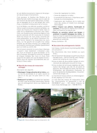 FICHE 11 
Modification de la géométrie du lit mineur/moyen 
65 
_ _ g 
Figure 65 : Etat du Bolbec avant sa restauration.` 
– l’envie de s’approprier la rivière ; 
– l’envie de respecter la rivière ; 
– la possibilité de découvrir l’importance patri-moniale 
d’un tel écosystème ; 
– l’explication des mutations de la rivière aux 
cours des siècles et l’intérêt d’un aménage-ment 
végétal. 
• Offrir l’espace aux piétons, handicapés et 
cyclistes, en assurant la création d’un chemine-ment, 
au travers et le long du site. 
• Rendre un caractère naturel aux berges et 
améliorer la qualité biologique du milieu, de 
façon à ce que la capacité d’autoépuration de la 
rivière (avant travaux de restauration totalement 
absente) soit améliorée. 
Niveau d’ambition : R2 
 Description des aménagements réalisés 
Les travaux, menés durant le printemps/été 2006, 
ont consisté en : 
• la décorrection des murs bordiers au cours 
d’eau ; 
• le terrassement des berges en pente plus douce 
(variable entre ~ 2H/1V et 4H/1V), avec l’élargis-sement 
de l’emprise du cours d’eau ; 
• mise en place de deux petites rampes en enro-chements 
de stabilisation du profil en long ; 
• mise en place de techniques végétales de stabi-lisation 
des berges avec des lits de plants et 
plançons, des tressages de saules, des fascines 
d’hélophytes, des plantations d’arbustes, la 
pose de géotextiles biodégradables, l’ensemen-cement 
des berges, etc. 
Le marché de travaux prévoit un entretien/garan-tie 
des végétaux sur trois ans. 
Le coût total des travaux de restauration (sans 
les cheminements et passerelle) a été de 
250 000 € HT pour ~ 140 mètres linéaires de 
cours d’eau réaménagé, soit ~ 1 800 € HT/ml. 
ler ses dysfonctionnements majeurs et de propo-ser 
des principes d’interventions. 
C’est pourquoi, le Syndicat des Rivières de la 
Vallée (Syrival), maître d’ouvrage, dans le cadre de 
ses missions de valorisation hydraulique, écologi-que 
et paysagère du lit et des berges des cours 
d’eau, a souhaité la restauration de ce tronçon. 
Le lit du Bolbec a en effet été recalibré, rectifié et 
même couvert en plusieurs endroits de Bolbec, au 
travers de l’histoire de l’industrie textile. Dans le 
cadre de la réhabilitation d’anciens sites indus-triels, 
une résidence pour personnes âgées et une 
piscine cantonale ont été construites en bordure 
droite du tronçon de cours d’eau concerné par 
cette présentation, ce qui définit clairement l’es-pace 
foncier réservé à la restauration du cours 
d’eau. La rive gauche est occupée d’un coteau 
forestier qui fait place ensuite à un collège dont 
les étudiants transitent par le Bolbec (passerelles) 
pour se rendre au centre ville. 
Sur le tronçon concerné, le cours d’eau n’était pas 
« couvert » mais totalement « chenalisé » avec 
des murs en briques en guise de berges. Le lit 
était à fond plat, homogène et uniforme, composé 
de briques tombées des murs et d’une forte 
proportion de sables ainsi que de dépôts fins bru-nâtres 
issus de mauvais raccordements des col-lecteurs 
d’eaux usées. 
 Objectifs des travaux de restauration 
envisagés 
Description des objectifs : 
• Développer l’image attractive de la rivière, avec 
un lieu de promenade et un cadre naturel en 
ville et un lieu que l’on peut sentir et « tou-cher 
». 
• Redécouvrir la rivière, en profitant de l’abandon 
de celle-ci par les activités industrielles. Volonté 
que cet aménagement donne aux habitants de 
Bolbec : 
 