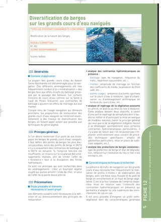 _ _ g 
Diversification de berges 
sur les grands cours d’eau navigués 
TYPES DE DYSFONCTIONNEMENTS CONCERNES 
FICHE 12 
Diversification de berges sur les grands cours d’eau navigués Généralités 
67 
■ Contexte d’application 
La plupart des grands cours d’eau du bassin 
Seine-Normandie ont été aménagés pour la navi-gation. 
Ces différents aménagements ont très 
fréquemment conduit à la « minéralisation » des 
berges face aux effets érosifs du batillage provo-qué 
par le passage des bateaux. Sur certains 
tronçons de cours d’eau comme sur la Seine à 
l’aval de Poses (estuaire), aux contraintes de 
batillage s’ajoutent les effets de marnage dus aux 
marées. 
Compte tenu de l’usage navigation qui demeure 
prioritaire, les propositions de restauration des 
grands cours d’eau navigués se limiteront essen-tiellement 
à des travaux de diversification des 
berges, en faisant appel autant que possible aux 
techniques du génie végétal. 
Principes généraux 
Si l’on désire revaloriser d’un point de vue écolo-gique 
les berges de grands cours d’eau navigués, 
il faut définir des pentes de berges les plus dou-ces 
possibles, selon des profils de berge  3H/1V 
s’il y a uniquement des contraintes de batillage et 
 5H/1V en estuaire. Si l’emprise foncière est 
insuffisante, on misera sur la souplesse des amé-nagements 
réalisés, afin de limiter l’effet de 
« résistance » face à la dissipation des forces 
hydrauliques. 
Ce sont ces principes qui sont recherchés dans 
les aménagements : créer un bourrelet végétal 
souple qui puisse amortir l’onde de choc, en plus 
de l’effet de la pente douce précité. 
Préconisations 
■ Etude préalable et éléments 
nécessaires à l’avant-projet 
Les éléments suivants sont nécessaires à la défi-nition 
et au dimensionnement des principes de 
restauration : 
• analyse des contraintes hydromécaniques en 
présence : 
– batillage : type de navigation, fréquence du 
trafic, répartition saisonnière, etc. ; 
– marées : amplitude de marnage en fonction 
des coefficients de marée, localisation du front 
salé, etc. ; 
– autres usages : présence d’activités sportives 
sur le cours d’eau à restaurer, type d’urbani-sation 
ou d’aménagement anthropique en 
bordure du cours d’eau, etc. ; 
• analyse et repérage de la végétation existante 
en amont, en aval ou au droit du site à restaurer. 
Cette analyse dessert deux objectifs, à savoir 
d’une part le repérage de xénophytes dont il fau-dra 
se méfier et d’autre part la mise en exergue 
de modèles naturels (selon le principe général 
qui veut que si de la végétation indigène réussit 
à se développer spontanément sous certaines 
contraintes hydromécaniques particulières, il 
n’y a pas de raison que l’on ne puisse pas l’im-planter 
artificiellement sous couvert de procé-dés 
techniques spécifiques : emploi de 
géotextiles particuliers, mise en place de subs-trats 
adaptés, etc.) ; 
• analyse des protections de berges existantes : 
type de protection de berge et état de dégrada-tion, 
réflexion sur l’évolution du lieu si rien n’est 
entrepris, etc. 
■ Caractéristiques techniques à rechercher 
La présence de trafic de navigation sur les grands 
cours d’eau nécessite très fréquemment la réali-sation 
de profils « mixtes » de stabilisation des 
berges, avec une base sous-fluviale et de pied de 
berge en enrochement et un haut de berge végé-talisé. 
C’est à la fois l’analyse de l’emprise dispo-nible 
mise en relation avec l’intensité des 
contraintes hydromécaniques en présence qui 
permettra d’adapter la cote supérieure des enro-chements 
de cas en cas. 
Il est ainsi possible d’imaginer un profil semi-végétalisé 
dont les caractéristiques générales 
Modification de la nature des berges 
NIVEAU D’AMBITION 
R1-R2 
SCORE GEODYNAMIQUE 
Scores faibles 
 