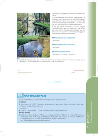 FICHE 1 
Petits aménagements piscicoles 
5 
vitesse se traduira par une absence totale d’effi-cacité. 
Il est fondamental aussi de bien dimensionner ces 
ouvrages pour qu’ils aient une efficacité hydrauli-que 
suffisante. Nous avons souvent constaté des 
dimensionnements trop « modestes » se traduisant 
par des aménagements quasiment inefficaces. 
Il est par contre nécessaire, en cas d’enjeux 
importants vis-à-vis des inondations, de vérifier 
par des calculs hydrauliques adaptés, que les 
structures en question ne créeront pas d’aggrava-tion 
des phénomènes d’inondation. 
■ Mesures connexes obligatoires 
Sans objet. 
■ Mesures connexes facultatives 
Sans objet. 
■ Techniques alternatives 
Sans objet à ce niveau d’ambition. 
_ _ g 
Figure 3 : Exemples de petits épis à vocation de diversification de l’écoulement sous-dimensionnés par rapport 
à la puissance du cours d’eau. Il n’y a quasiment pas d’effet hydraulique.` 
POUR EN SAVOIR PLUS 
Deux guides techniques particulièrement intéressants sont à conseiller : 
En français : 
Lenormand, M. (1999) : les petits aménagements piscicoles. Guide technique. Publié par 
l’Agence de l’Eau Adour-Garonne. 
En anglais : 
Cowx I.G., Welcomme R.L. (1998) : Rehabilitation of rivers for fish. FAO. 
Puis sur Internet : 
Saldi-Caromile, K., K. Bates, P. Skidmore, J. Barenti, D. Pineo. 2004. Stream Habitat Restoration 
Guidelines : Final Draft. Co-published by the Washington Departments of Fish and Wildlife and 
Ecology and the U.S. Fish and Wildlife Service. Olympia, Washington. 
http ://wdfw.wa.gov/hab/ahg/shrg/index.htm 
 