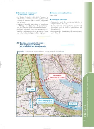 FICHE 12 
Diversification de berges sur les grands cours d’eau navigués 
69 
_ _ g 
■ Contraintes de mise en oeuvre 
et précautions à prendre 
– En berge d’estuaire, nécessité d’adapter le 
chantier aux horaires de marées, les travaux ne 
pouvant se dérouler que 5-6 heures par jour en 
partie basse. 
– Réaliser si possible les travaux en période de 
« chômage » ou « d’écourue » de la voie naviga-ble, 
qui intervient généralement en automne. 
– Limiter la vitesse des bateaux au droit du site tra-vaillé 
lors des travaux et durant les premiers mois 
qui entourent le développement des végétaux. 
■ Mesures connexes facultatives 
Sans objet. 
■ Techniques alternatives 
– Suppression totale des contraintes latérales si 
emprise élargie (fiche 9). 
– Eventuellement aménagements strictement 
piscicoles sous la forme d’agencements de 
blocs (fiche 1). 
– Eventuellement mise en place de bancs de gra-viers 
(fiche 4). 
Exemple : aménagement « mixte » 
de la berge gauche de Seine 
sur la commune du Landin (estuaire) 
Figure 68 : Localisation du secteur de travaux (source : extrait de carte IGN).` 
Localisation 
du secteur de travaux 
Accès possible par le 
chemin de la Foulerie 
Le Landin 
La Seine 
Bourg Achard 
 