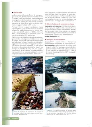 70 Fiche 12 
Sous l’impulsion du Conseil Général de l’Eure, puis 
de la DIREN de Haute-Normandie, un projet expé-rimental 
de protection des berges de Seine avec 
des techniques « douces » a été initié sur la com-mune 
du Landin, dans le but de développer une 
alternative aux aménagements susmentionnés. 
 Objectifs des travaux de restauration envisagés 
Description des objectifs : Les objectifs de la pré-sente 
opération expérimentale consistent en la 
proposition de solutions d’aménagement des ber-ges 
pérennes, mieux intégrées dans le paysage, 
visant à développer de nouvelles fonctionnalités et 
à recréer des supports pour la vie biologique. 
Niveau d’ambition : R2 
 Description des aménagements 
Le projet étant « expérimental », il a été réalisé en 
trois phases accompagnées de suivis techniques : 
• automne 2001 : adoucissement de la berge selon 
un profil à 5H/1V et développement d’un aména-gement 
mixte (enrochement/végétalisation) avec 
la cote inférieure de la végétalisation à 1.8 NGF et 
la mise en place de géotextiles 100 % biodégrada-bles 
en berge ; 
 Problématique 
La Seine, second fleuve de France de par sa lon-gueur 
(776 km), draine un bassin versant d’environ 
78 000 km2, avec notamment la majeure partie du 
bassin parisien. L’estuaire de la Seine entre Rouen 
et Tancarville fait l’objet d’une intense activité de 
navigation, et dans ce but a été fortement amé-nagé, 
principalement dès le XIXe siècle. 
Pour permettre la navigation des bateaux dits de 
« grand gabarit » jusqu’au Port de Rouen, le dernier 
programme d’approfondissement a permis d’at-teindre 
les objectifs suivants : 10.30 m de tirant 
d’eau à la descente et 10.70 m de tirant d’eau à la 
montée et ceci pour 97 % des marées. 
Dans ce cadre des travaux d’aménagements, les ber-ges 
naturelles ont progressivement disparu au profit 
de berges artificialisées. Les liaisons hydrauliques 
avec les milieux connexes et les fonctionnalités éco-logiques 
diverses ont fortement régressé. La végéta-tion 
ripicole, initialement développée sur une largeur 
de plusieurs dizaines de mètres, a fait place à des 
ouvrages de protection de berge durs, tels que par-paings 
béton, perrés, gabions ; ouvrages fréquem-ment 
positionnés au-dessus de palplanches, et ceci 
sur plusieurs dizaines de kilomètres (figure 131). 
Figure 69 : Exemple de protections de berges de 
Seine avec palplanches et perrés puis détail de dété-rioration 
des perrés.` 
Figure 70 : (18.08.00) Etat initial de l’érosion avant 
les travaux de réfection de la berge, juste à l’aval de 
perrés existants maintenus et d’anciens gabions 
détruits par les contraintes du site.` 
_ _ g 
 
