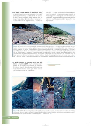 _ _ g 
• une plage d’essai réduite au printemps 2003 : 
vu les dégradations encourues de la 1ère réali-sation 
expérimentale, il a été décidé de la mise 
en place d’une nouvelle plage d’essai sur un 
linéaire plus réduit (25 mètres) en « remontant » 
la cote inférieure de végétalisation à 2.3 NGF et 
• la généralisation du nouveau profil sur 250 
mètres à l’automne 2005 : suite au bon compor-tement 
25 mètres, il a été décidé de procéder aux tra-vaux 
selon le même profil type mais sur les 
250 mètres linéaires de l’opération. 
72 Fiche 12 
non plus 1.8. Cette nouvelle réalisation a égale-ment 
introduit la mise en place d’un gabion et 
matelas gabion d’ancrage en pied de berge avec 
également des « treillages » métalliques pour le 
maintien des hélophytes et des géotextiles bio-dégradables 
; 
Figure 74 : (13.03.03) Vues d’ensemble de la plage d’essai en fin de travaux à gauche, avec des ancrages de cein-ture 
en enrochement, les matelas-gabions susmentionnés et le haut de berge végétalisé et deux ans après les 
travaux à droite (27.06.05). Les saules ont connu un développement de 3 à 4 mètres en deux ans. La Seine a 
apporté quelques dépôts de vase sur les matelas-gabions ainsi que diverses graines de végétaux herbacés, ce 
qui fait que deux ans à suivre des travaux, bien que non végétalisés lors du chantier, les matelas-gabions sont 
colonisés par un développement spontané et indigène d’hélophytes. Aucune érosion n’est constatée mais un 
léger tassement de la partie basse en matelas-gabions. Ces derniers ont précisément été prévus pour « absor-ber 
» de façon souple d’éventuels tassements ou enfoncements des enrochements sous-fluviaux maintenus.` 
de la plage d’essai menée en 2003 sur 
Figure 75 : (27.10.05) Les hélophytes sont « prédisposés » sur la berge et plantés entre les mailles du treillage 
métallique avec une légère découpe préalable des géotextiles biodégradables. Le treillage métallique en couver-ture 
est ensuite agrafé avec des « doubles agrafes » métalliques.` 
 