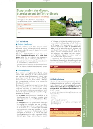FICHE 13 
Suppression des digues, élargissement de l’intra-digues 
75 
Suppression des digues, 
élargissement de l’intra-digues 
TYPES DE DYSFONCTIONNEMENTS CONCERNES 
Homogénéisation des faciès, incision du lit. 
Perte de connectivité lit majeur/lit mineur, etc. 
NIVEAU D’AMBITION 
R2-R3 
SCORE GEODYNAMIQUE 
Généralités 
■ Contexte d’application 
De très nombreux cours d’eau français ont été 
endigués, parfois sur de très longues distances, 
ce qui a entraîné de profonds dysfonctionnements 
(voir 2e partie). 
Dès lors, « désendiguer » un cours d’eau ou au 
moins augmenter la largeur de la zone intra-digues 
peut être une solution de restauration 
fonctionnelle globale de l’hydrosystème fluvial : 
– grâce à la restauration de la connectivité entre 
le lit mineur et sa plaine alluviale ; 
– grâce à la restauration d’un espace de mobilité 
sur les rivières actives ou potentiellement actives. 
■ Principes généraux 
Pour mémoire, un hydrosystème fluvial naturel 
(Roux, 1982 ; Amoros et al., 1987) est caractérisé 
par une diversité écologique dont le moteur est la 
dynamique fluviale (Bravard et Gilvéar, 1993) et 
dont la richesse est liée, entre autres, à différen-tes 
fréquences de connexion et de submersion 
(flood pulse concept). 
En suivant la coupe transversale théorique du lit 
majeur d’un cours d’eau, et sans entrer dans le 
détail des processus de colonisation des milieux 
et de successions écologiques, on observe géné-ralement, 
en progressant du lit vif vers les marges 
externes de la vallée : 
– le lit mineur presque toujours submergé, où ne 
se développe pas de végétation ligneuse et qui 
peut être considéré comme l’écosystème d’eau 
courante ; 
– le lit moyen, dont il est généralement admis que 
la submersion complète est de fréquence 
annuelle à quinquennale (en moyenne biennale). 
C’est le milieu où se succèdent spatialement et 
temporellement diverses espèces et strates 
végétales : les espèces herbacées pionnières, 
occupent les marges du lit actif et les bancs 
alluviaux fraichement créés ; elles sont relayées 
(dans l’espace et dans le temps) par les fourrés 
de saules et la ripisylve de saules blancs, régu-lièrement 
immergés, puis par la forêt d’aulnes ; 
– le lit majeur enfin, plus rarement inondé (en 
moyenne à partir de la crue de fréquence bien-nale) 
et où se développe la forêt alluviale des 
bois durs (frênes, ormes, chênes). Dans ce lit 
majeur, les sous-systèmes de bras morts peu-vent 
présenter une grande diversité d’associa-tions 
végétales, depuis les roseaux jusqu’aux 
bois durs du stade le plus ultime. 
La suppression des digues ou l’élargissement de 
l’espace intra-digues permet donc de retrouver les 
connexions entres ces différents milieux fluviaux. 
Tous 
§NOTA 
Plus l’endiguement est étroit plus les impacts 
sont forts. § 
Préconisations 
L’objectif des préconisations présentées ci-dessous 
est essentiellement de fournir les éléments per-mettant 
d’aboutir au meilleur compromis possible 
entre la restauration d’un lit majeur fonctionnel et 
la préservation des usages économiques au sein 
de ce lit majeur. 
La priorité d’intervention devra être donnée aux 
endiguements : 
– bilatéraux ; 
– étroits ; 
– à fort niveau de protection ; 
– dont l’enlèvement se traduira par le plus fort 
gain écologique. 
Le gain hydraulique en terme de champ 
d’expansion des crues est un critère complé-mentaire. 
§ 
§NOTA 
_ _ g 
 