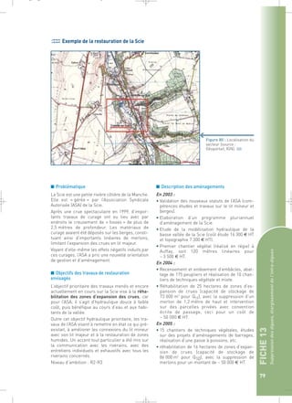 FICHE 13 
Suppression des digues, élargissement de l’intra-digues 
79 
Exemple de la restauration de la Scie 
■ Problématique 
La Scie est une petite rivière côtière de la Manche. 
Elle est « gérée » par l’Association Syndicale 
Autorisée (ASA) de la Scie. 
Après une crue spectaculaire en 1999, d’impor-tants 
travaux de curage ont eu lieu avec par 
endroits le creusement de « fosses » de plus de 
2,5 mètres de profondeur. Les matériaux de 
curage avaient été déposés sur les berges, consti-tuant 
ainsi d’importants linéaires de merlons, 
limitant l’expansion des crues en lit majeur. 
Voyant d’elle-même les effets négatifs induits par 
ces curages, l’ASA a pris une nouvelle orientation 
de gestion et d’aménagement. 
■ Objectifs des travaux de restauration 
envisagés 
L’objectif prioritaire des travaux menés et encore 
actuellement en cours sur la Scie vise à la réha-bilitation 
des zones d’expansion des crues, car 
pour l’ASA, il s’agit d’hydraulique douce à faible 
coût, puis bénéfique au cours d’eau et aux habi-tants 
de la vallée. 
Outre cet objectif hydraulique prioritaire, les tra-vaux 
de l’ASA visent à remettre en état ce qui pré-existait, 
à améliorer les connexions du lit mineur 
avec son lit majeur et à la restauration de zones 
humides. Un accent tout particulier a été mis sur 
la communication avec les riverains, avec des 
entretiens individuels et exhaustifs avec tous les 
riverains concernés. 
Niveau d’ambition : R2-R3 
Figure 80 : Localisation du 
secteur (source : 
Géoportail, IGN).` 
■ Description des aménagements 
En 2003 : 
• Validation des nouveaux statuts de l’ASA (com-pétences 
études et travaux sur le lit mineur et 
berges). 
• Elaboration d’un programme pluriannuel 
d’aménagement de la Scie. 
• Etude de la modélisation hydraulique de la 
basse vallée de la Scie (coût étude 16 300 € HT 
et topographie 7 300 € HT). 
• Premier chantier végétal (réalisé en régie) à 
Auffay, soit 120 mètres linéaires pour 
~ 3 500 € HT. 
En 2004 : 
• Recensement et enlèvement d’embâcles, abat-tage 
de 175 peupliers et réalisation de 10 chan-tiers 
de techniques végétale et mixte. 
• Réhabilitation de 25 hectares de zones d’ex-pansion 
de crues (capacité de stockage de 
73 000 m3 pour Q10), avec la suppression d’un 
merlon de 1,2 mètre de haut et intervention 
sur des parcelles privées avec convention 
écrite de passage, ceci pour un coût de 
~ 50 000 € HT. 
En 2005 : 
• 15 chantiers de techniques végétales, études 
sur des projets d’aménagements de barrages, 
réalisation d’une passe à poissons, etc. 
• réhabilitation de 16 hectares de zones d’expan-sion 
de crues (capacité de stockage de 
86 000 m3 pour Q10), avec la suppression de 
merlons pour un montant de ~ 50 000 € HT. 
_ _ g 
 
