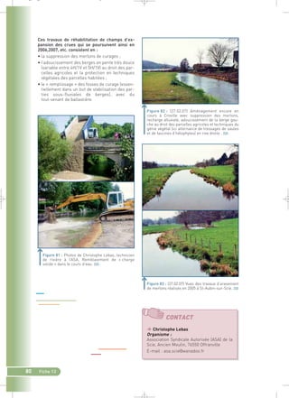 Ces travaux de réhabilitation de champs d’ex-pansion 
des crues qui se poursuivent ainsi en 
2006,2007, etc. consistent en : 
• la suppression des merlons de curages ; 
• l’adoucissement des berges en pente très douce 
(variable entre 4H/1V et 5H/1V) au droit des par-celles 
agricoles et la protection en techniques 
végétales des parcelles habitées ; 
• le « remplissage » des fosses de curage (essen-tiellement 
80 Fiche 13 
dans un but de stabilisation des par-ties 
sous-fluviales de berges), avec du 
tout-venant de ballastière. 
Figure 81 : Photos de Christophe Lebas, technicien 
de rivière à l’ASA. Remblaiement de « charge 
solide » dans le cours d’eau.` 
(27.02.07) Aménagement encore en 
cours à Croville avec suppression des merlons, 
recharge alluviale, adoucissement de la berge gau-che 
au droit des parcelles agricoles et techniques du 
génie végétal (ici alternance de tressages de saules 
et de fascines d’hélophytes) en rive droite .` 
Figure 83 : (27.02.07) Vues des travaux d’arasement 
de merlons réalisés en 2005 à St-Aubin-sur-Scie.` 
CONTACT 
 Christophe Lebas 
Organisme : 
Association Syndicale Autorisée (ASA) de la 
Scie, Ancien Moulin, 76550 Offranville 
E-mail : asa.scie@wanadoo.fr 
_ _ g 
 