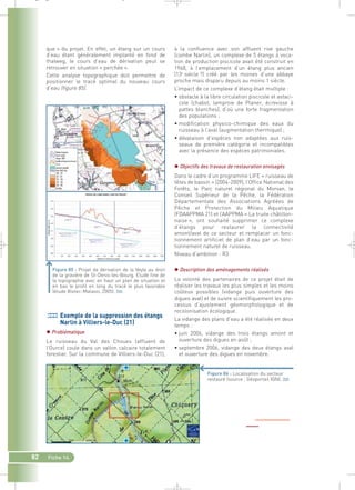 82 Fiche 14 
à la confluence avec son affluent rive gauche 
(combe Narlin), un complexe de 5 étangs à voca-tion 
de production piscicole avait été construit en 
1968, à l’emplacement d’un étang plus ancien 
(13e siècle ?) créé par les moines d’une abbaye 
proche mais disparu depuis au moins 1 siècle. 
L’impact de ce complexe d’étang était multiple : 
• obstacle à la libre circulation piscicole et astaci-cole 
(chabot, lamproie de Planer, écrevisse à 
pattes blanches), d’où une forte fragmentation 
des populations ; 
• modification physico-chimique des eaux du 
ruisseau à l’aval (augmentation thermique) ; 
• dévalaison d’espèces non adaptées aux ruis-seaux 
de première catégorie et incompatibles 
avec la présence des espèces patrimoniales. 
 Objectifs des travaux de restauration envisagés 
Dans le cadre d’un programme LIFE « ruisseau de 
têtes de bassin » (2004-2009), l’Office National des 
Forêts, le Parc naturel régional du Morvan, le 
Conseil Supérieur de la Pêche, la Fédération 
Départementale des Associations Agréées de 
Pêche et Protection du Milieu Aquatique 
(FDAAPPMA 21) et l’AAPPMA « La truite châtillon-naise 
», ont souhaité supprimer ce complexe 
d’étangs pour restaurer la connectivité 
amont/aval de ce secteur et remplacer un fonc-tionnement 
artificiel de plan d’eau par un fonc-tionnement 
naturel de ruisseau. 
Niveau d’ambition : R3 
 Description des aménagements réalisés 
La volonté des partenaires de ce projet était de 
réaliser les travaux les plus simples et les moins 
coûteux possibles (vidange puis ouverture des 
digues aval) et de suivre scientifiquement les pro-cessus 
d’ajustement géomorphologique et de 
recolonisation écologique. 
La vidange des plans d’eau a été réalisée en deux 
temps : 
• juin 2006, vidange des trois étangs amont et 
ouverture des digues en août ; 
• septembre 2006, vidange des deux étangs aval 
et ouverture des digues en novembre. 
que » du projet. En effet, un étang sur un cours 
d’eau étant généralement implanté en fond de 
thalweg, le cours d’eau de dérivation peut se 
retrouver en situation « perchée ». 
Cette analyse topographique doit permettre de 
positionner le tracé optimal du nouveau cours 
d’eau (figure 85). 
Figure 85 : Projet de dérivation de la Veyle au droit 
de la gravière de St-Denis-les-Bourg. Etude fine de 
la topographie avec en haut un plan de situation et 
en bas le profil en long du tracé le plus favorable 
(étude Biotec-Malavoi, 2005).` 
Exemple de la suppression des étangs 
Narlin à Villiers-le-Duc (21) 
 Problématique 
Le ruisseau du Val des Choues (affluent de 
l’Ource) coule dans un vallon calcaire totalement 
forestier. Sur la commune de Villiers-le-Duc (21), 
Figure 86 : Localisation du secteur 
restauré (source : Géoportail IGN).` 
_ _ g 
 