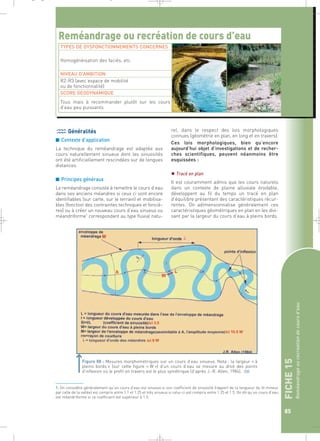 FICHE 15 
Reméandrage ou recréation de cours d’eau 
85 
_ _ g 
Reméandrage ou recréation de cours d’eau 
TYPES DE DYSFONCTIONNEMENTS CONCERNES 
Généralités 
■ Contexte d’application 
La technique du reméandrage est adaptée aux 
cours naturellement sinueux dont les sinuosités 
ont été artificiellement rescindées sur de longues 
distances. 
■ Principes généraux 
Le reméandrage consiste à remettre le cours d’eau 
dans ses anciens méandres si ceux ci sont encore 
identifiables (sur carte, sur le terrain) et mobilisa-bles 
(fonction des contraintes techniques et fonciè-res) 
ou à créer un nouveau cours d’eau sinueux ou 
méandriforme1 correspondant au type fluvial natu-rel, 
dans le respect des lois morphologiques 
connues (géométrie en plan, en long et en travers). 
Ces lois morphologiques, bien qu’encore 
aujourd’hui objet d’investigations et de recher-ches 
scientifiques, peuvent néanmoins être 
esquissées : 
 Tracé en plan 
Il est couramment admis que les cours naturels 
dans un contexte de plaine alluviale érodable, 
développent au fil du temps un tracé en plan 
d’équilibre présentant des caractéristiques récur-rentes. 
On adimensionnalise généralement ces 
caractéristiques géométriques en plan en les divi-sant 
par la largeur du cours d’eau à pleins bords. 
Homogénéisation des faciès, etc. 
NIVEAU D’AMBITION 
R2-R3 (avec espace de mobilité 
ou de fonctionnalité) 
SCORE GEODYNAMIQUE 
Tous mais à recommander plutôt sur les cours 
d’eau peu puissants 
Figure 88 : Mesures morphométriques sur un cours d’eau sinueux. Nota : la largeur « à 
pleins bords » (sur cette figure « W ») d’un cours d’eau se mesure au droit des points 
d’inflexion où le profil en travers est le plus symétrique (d’après J.-R. Allen, 1984). ` 
1. On considère généralement qu’un cours d’eau est sinueux si son coefficient de sinuosité (rapport de la longueur du lit mineur 
par celle de la vallée) est compris entre 1.1 et 1.25 et très sinueux si celui-ci est compris entre 1.25 et 1.5. On dit qu’un cours d’eau 
est méandriforme si ce coefficient est supérieur à 1.5. 
 