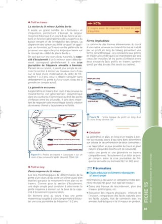 FICHE 15 
Reméandrage ou recréation de cours d’eau 
87 
_ _ g 
 Profil en travers 
La section du lit mineur à pleins bords 
Il existe un grand nombre de « formules » et 
d’équations permettant d’évaluer la largeur 
moyenne théorique d’un cours d’eau (voire sa sec-tion) 
en fonction généralement de la superficie du 
bassin versant et de l’érodabilité des berges. La 
dispersion des valeurs est telle lorsque l’on appli-que 
ces formules, qu’il nous semble préférable de 
proposer une approche plus empirique basée sur 
le concept de « débit de pleins bords ». 
On sait que sur les cours d’eau naturels, la capa-cité 
d’écoulement d’un lit mineur avant déborde-ment 
correspond généralement à une crue 
journalière de fréquence annuelle à biennale. 
Partant de ce constat, il paraît plus simple de cal-culer 
la section à donner au nouveau cours d’eau 
sur la base d’une modélisation du débit de fré-quence 
1 à 2 ans, celui-ci devant s’écouler sans 
débordement (la pente du futur cours d’eau est à 
prendre en compte aussi). 
La géométrie en travers 
La géométrie en travers d’un cours d’eau sinueux ou 
méandriforme est généralement dissymétrique 
dans les courbures et symétrique au droit des points 
d’inflexion entre les sinuosités. Il sera donc impor-tant 
de respecter cette morphologie dans la création 
du nouveau chenal si la puissance est faible. 
§NOTA 
Il s’agira aussi de respecter le tracé en plan 
d’équilibre. § 
Forme longitudinale 
La rythmicité des formes élémentaires du tracé 
d’une rivière sinueuse ou méandriforme se traduit 
par un profil en long du talweg présentant une 
forme caractéristique. Les concavités (aux profils 
en travers dissymétriques) se manifestent par des 
creux (les mouilles) et les points d’inflexion entre 
deux sinuosités (aux profils en travers symétri-ques), 
par des bosses (les seuils ou radiers). 
 Conclusion 
La géométrie en plan, en long et en travers à don-ner 
au nouveau cours d’eau sera donc déterminée 
sur la base de la confrontation de deux contraintes : 
– se rapprocher le plus possible du tracé en plan 
naturel d’équilibre (coefficient de sinuosité) ; 
– selon une pente et une géométrie en travers 
compatible avec l’écoulement d’un débit de pro-jet 
compris entre la crue journalière de fré-quence 
annuelle ou biennale (QJ1 et QJ2 ans). 
Préconisations 
■ Etude préalable et éléments nécessaires 
à l’avant-projet 
Informations à recueillir en complément des don-nées 
nécessaires pour tout type de travaux : 
• Dates des travaux de rescindement, plan des 
travaux, profils types, etc. 
• Evaluation des impacts physiques : intensité de 
l’incision, comparaison des faciès naturels avec 
les faciès actuels, état de connexion avec les 
annexes hydrauliques et le lit majeur en général. 
Figure 91 : Profils en travers « classiques » sur un 
cours d’eau sinueux (d’après Léopold, 1964).` 
Figure 92 : Forme typique du profil en long d’un 
cours d’eau sinueux.` 
 Profil en long 
Pente moyenne du lit mineur 
Les lois morphologiques de détermination de la 
pente d’un cours d’eau sont loin d’être aussi bien 
établies que pour la morphométrie en plan ou en 
travers. Comme pour la section d’écoulement, 
une règle simple peut consister à déterminer la 
pente moyenne à donner sur la base de la capa-cité 
d’écoulement à pleins bords. 
On donnera ainsi au cours d’eau une pente 
moyenne qui couplée à la section permettra d’écou-ler 
une crue journalière de fréquence 1 à 2 ans. 
 