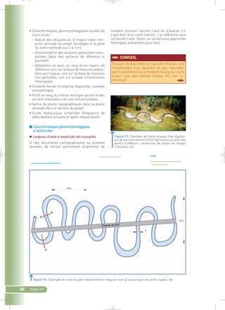 _ _ g 
• Caractéristiques géomorphologiques locales du 
cours d’eau : 
– Nature des alluvions du lit majeur dans l’em-prise 
88 Fiche 15 
verticale du projet (sondages à la pelle 
ou autre méthode sur 2 à 3 m). 
– Granulométrie des alluvions grossières trans-portées 
(dans des secteurs de référence si 
possible). 
– Géométrie en plan, en long et en travers de 
référence (soit sur la base de mesures préala-bles 
aux travaux, soit sur la base de tronçons 
non perturbés, soit sur la base d’estimations 
théoriques). 
• Contexte foncier et emprise disponible, contexte 
sociopolitique. 
• Profil en long du chenal rectiligne actuel et des 
anciens méandres s’ils sont encore visibles. 
• Semis de points topographiques dans la plaine 
alluviale dans le secteur du projet. 
• Etude hydraulique simplifiée (fréquence de 
débordement actuelle et après restauration). 
■ Caractéristiques géomorphologiques 
à rechercher 
 Longueur d’onde et amplitude des sinuosités 
Si des documents cartographiques ou d’autres 
données de terrain permettent d’identifier de 
manière certaine l’ancien tracé (et d’évaluer s’il 
s’agit bien d’un tracé naturel…) la référence sera 
cet ancien tracé. Sinon, on utilisera les approches 
théoriques présentées plus haut. 
Essayer de diversifier le tracé afin d’éviter une 
morphologie trop régulière et peu naturelle, 
particulièrement si la mobilité future du cours 
d’eau n’est pas tolérée (niveau R2, voir ci-dessous). 
§ 
§CONSEIL 
Figure 93 : Exemple de tracé sinueux trop régulier, 
qui de plus est destiné à être figé (seuils au droit des 
points d’inflexion + protection de toutes les berges 
concaves).` 
Figure 94 : Exemple de tracé en plan méandriforme irrégulier (voir § suivant pour les profils types).` 
 