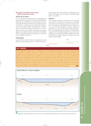 FICHE 15 
Reméandrage ou recréation de cours d’eau 
89 
_ _ g 
 Largeur et profondeur à pleins bords, 
géométrie du profil en travers 
Section du lit mineur 
Si l’on retrouve des documents cartographiques 
permettant de connaître la section d’écoulement 
naturelle, on se basera sur ces éléments. En l’ab-sence 
de données antérieures aux travaux de res-cindement, 
il a été vu que l’on cherchera à obtenir 
une section permettant l’écoulement à pleins 
bords d’un débit journalier de fréquence 1 à 2 ans. 
Dans certains cas, le Maître d’Ouvrage souhaitera 
garantir un débit de pleins bords plus élevé (Q5, 
Q10). Il conviendra alors de proposer un système 
à lits emboîtés (fiche 11). 
Profils types 
Les profils en travers devront se rapprocher des 
profils caractéristiques des rivières sinueuses : 
symétriques dans les portions rectilignes et les 
points d’inflexion des sinuosités. Dissymétrique 
dans les courbes. 
Substrat 
Si le transport solide est suffisant ou si le substrat 
sous-jacent à l’emprise du projet est constitué 
d’alluvions de même type que le cours d’eau natu-rel, 
on n’apportera pas d’alluvions. A l’inverse, s’il 
n’y a pas ou peu d’apports solides naturels à 
attendre, ou si le sous-sol dans l’emprise du pro-jet 
ne correspond pas aux alluvions transportées, 
il pourra être envisagé d’apporter sur place des 
matériaux d’une granulométrie adaptée, voire de 
récupérer la charge solide du tronçon de cours 
d’eau à réaménager. 
§CONSEIL 
Il faut absolument éviter les « sur-largeurs » qui sont difficiles à corriger par la suite et sont souvent 
à l’origine de résultats décevants en matière de restauration écologique. Il est donc préférable de 
légèrement sous-dimensionner le gabarit du cours d’eau qui s’ajustera lui-même en quelques 
années. Cet ajustement sera d’autant plus rapide que le cours d’eau aura un score géodynamique 
élevé. Le score géodynamique permettra aussi d’évaluer la valeur du sous dimensionnement : de l’or-dre 
de 20 à 25 % pour les cours d’eau à score élevé, de 5 à 10 % sur les cours d’eau à score faible qui 
auront plus de mal à se réajuster naturellement. Pour les cours d’eau à faible puissance, il est impor-tant 
d’essayer de créer le « juste profil », le surdimensionnement étant très décevant, même à long 
terme, d’un point de vue écologique, alors qu’un sous-dimensionnement trop prononcé peut produire 
des effets néfastes, notamment des inondations plus fréquentes de secteurs à enjeux. § 
Figure 95 : Exemple de profils en travers (voir le paragraphe précédant pour l’implantation des profils).` 
 