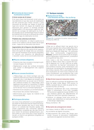 90 Fiche 15 
Quelques exemples 
■ Restauration de l’Orge 
à Ste-Geneviève-des-Bois - Parc du Perray 
 Problématique 
L’Orge est un affluent direct rive gauche de la 
Seine avec laquelle elle conflue à Athis-Mons (91). 
Sa partie aval est gérée par le SIVOA (Syndicat 
Mixte de la Vallée de l’Orge Aval : 32 communes 
dont deux communautés d’agglomération. 
Missions : entretien de la rivière et de ses berges, 
gestion hydraulique, assainissement, surveillance 
de la qualité de l’eau, etc.). 
Cette rivière a été très fortement chenalisée 
depuis le 18ème siècle. Elle a, souvent été recti-fiée 
et déplacée sur l’un des cotés de sa vallée, 
afin, notamment, de favoriser l’alimentation de 
très nombreux moulins. Cette chenalisation s’est 
traduite par une banalisation du paysage fluvial et 
des milieux naturels. Elle a aussi généré, du fait 
de la rectification du tracé et de la réduction des 
zones d’écrêtement, une accélération des crues 
vers l’aval et une augmentation des inondations. 
 Objectifs des travaux de restauration réalisés 
Dans le cadre de sa politique de réhabilitation des 
fonds de vallée initiée depuis 1995 environ, le 
SIVOA a souhaité dans le cadre du projet de res-tauration 
du Parc du Perray : 
• améliorer l’écrêtement des crues, notamment 
grâce à l’alimentation d’une zone inondable 
(10 ha environ) capable de stocker 60 000 m3 et à 
une meilleure gestion des débordements de 
l’Orge vers cette zone naturelle d’expansion ; 
• restaurer un paysage fluvial plus proche du 
naturel, avec notamment un cours plus sinueux 
et des berges végétalisées. 
Niveau d’ambition : R2 
 Description des aménagements réalisés 
Les travaux, menés en 2005, ont consisté en : 
• la recréation de légères sinuosités ; 
• l’adoucissement des pentes des berges pour 
limiter l’érosion et permettre l’implantation 
spontanée de végétation de bord de rivière ; 
■ Contraintes de mise en oeuvre 
et précautions à prendre 
Si forte incision du lit mineur 
Si le cours d’eau s’est fortement incisé suite aux 
rescindements et que des seuils de stabilisation 
ont été construits pour limiter l’incision, il sera 
nécessaire de procéder par étapes et plutôt de 
l’aval vers l’amont. Un espace de mobilité sera 
nécessaire pour garantir la recharge alluviale, 
indispensable si l’on veut pouvoir supprimer rapi-dement 
les ouvrages de stabilisation du fond. Il 
est possible que le reméandrage (tracé et espace 
de mobilité) soit limité par la nécessité de conser-ver 
les ouvrages de stabilisation du fond. 
Problème des collecteurs de drains 
Si l’on fait reméandrer, on réduit la pente du lit 
mineur et on relève la cote du fond et de la ligne 
d’eau : risque de non évacuation des drains. 
Augmentation de la fréquence des débordements 
Du fait de la réduction de la pente et de l’augmen-tation 
de la perte de charge liées aux sinuosités, 
ainsi que de l’excavation d’une section d’équilibre, 
on retrouve une fréquence de débordement 
« naturelle » autour de la crue annuelle à biennale. 
■ Mesures connexes obligatoires 
– Protection des rives concaves si le projet ne pré-voit 
pas d’espace de mobilité. 
– Végétalisation simple des surfaces terrassées 
pour limiter le développement des espèces 
xénophytes. 
■ Mesures connexes facultatives 
– « Rebouchage » du chenal rectiligne avec des 
matériaux étanches pour éviter le drainage de la 
nappe par celui-ci aux dépens du nouveau cours 
d’eau (à déterminer au cas par cas en fonction 
des conditions locales). Ce « rebouchage » peut 
également être partiel en maintenant à chaque 
méandre la partie aval de l’ancien chenal sous 
forme de bras mort ou d’annexe hydraulique. 
– Plantation d’une ripisylve ou d’une forêt alluviale. 
– Reconnexion des annexes hydrauliques. 
– Détermination d’un espace de mobilité et de 
fonctionnalité (R3). 
■ Techniques alternatives 
Les cours d’eau présentant un score géodynami-que 
élevé ne nécessitent pas de travaux de terras-sement 
aussi poussés que ceux à score faible, 
sauf si l’on souhaite des résultats rapides. Une 
simple suppression des contraintes latérales, 
éventuellement complétée par des épis (fiche 3) 
pour activer les processus géodynamiques, peu-vent 
suffire au cours d’eau pour s’auto-ajuster et 
recréer un tracé et une géométrie d’équilibre en 
quelques années. 
Figure 96 : Localisation du secteur restauré (source : 
Géoportail, IGN).` 
_ _ g 
 