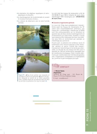 FICHE 15 
Reméandrage ou recréation de cours d’eau 
91 
• la plantation de végétaux aquatiques et semi-aquatiques 
et arbustifs ; 
• le réaménagement de la promenade en suivant 
le nouveau tracé plus sinueux ; 
• la création de déversoirs vers la zone humide 
connexe. 
Le coût total des travaux de restauration a été de 
233 000 € HT pour 500 m linéaires de cours d’eau 
réaménagé (1 000 m de berges), soit ~ 470 € HT/ml 
de cours d’eau. 
 Evolution et appréciation générale 
Le cours de l’Orge était probablement méandri-forme 
avant les travaux de chenalisation du 18e 
siècle voire vraisemblablement antérieurs. Les 
travaux de « reméandrage » réalisés par le SIVOA 
sont très enthousiasmants car ils remettent en 
question plus de deux siècles d’aménagements et 
d’interventions sur cette rivière. Toutefois, il aurait 
sans doute pu être intéressant de viser une ambi-tion 
plus forte en recherchant par exemple un 
méandrage plus prononcé. 
D’autre part, la présence de nombreux seuils et 
notamment celui situé en aval de la zone restau-rée, 
oblitère en partie l’intérêt des travaux : 
l’écoulement reste lentique et les faciès peu diver-sifiés. 
Le résultat de ces travaux est donc plus à 
attendre du côté de l’amélioration paysagère que 
de l’amélioration écologique. Celle-ci existe néan-moins 
par l’amélioration de l’interface berges/eau 
avec l’implantation d’hélophytes et d’hydrophytes 
qui constitue le gain biologique principal. 
a) 
b) 
Figure 97 : a) Vue d’une portion non restaurée et 
rectiligne en aval d’une passerelle. b) Vue d’une por-tion 
restaurée en amont de la même passerelle 
(nota : la faible vitesse de l’écoulement dans les deux 
cas est liée à la présence d’un seuil en aval).` 
CONTACT 
 Michel Valois 
Organisme : 
Syndicat de l’Orge aval - 163, Route de 
Fleury 91172 Viry-Châtillon Cedex 
E-mail : sivoa@sivoa.fr 
_ _ g 
 