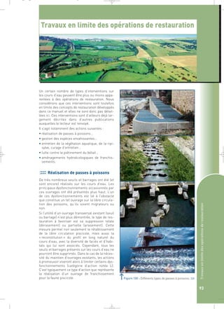 Travaux en limite des opérations de restauration 
Un certain nombre de types d’interventions sur 
les cours d’eau peuvent être plus ou moins appa-rentées 
à des opérations de restauration. Nous 
considérons que ces interventions sont toutefois 
en limite des concepts de restauration développés 
dans ce manuel et elles ne sont donc pas détail-lées 
ici. Ces interventions sont d’ailleurs déjà lar-gement 
décrites dans d’autres publications 
auxquelles le lecteur est renvoyé. 
Il s’agit notamment des actions suivantes : 
• réalisation de passes à poissons ; 
• gestion des espèces envahissantes ; 
• entretien de la végétation aquatique, de la ripi-sylve, 
curage d’entretien ; 
• lutte contre le piétinement du bétail ; 
• aménagements hydroécologiques de franchis-sements. 
Réalisation de passes à poissons 
De très nombreux seuils et barrages ont été (et 
sont encore) réalisés sur les cours d’eau. Les 
principaux dysfonctionnements occasionnés par 
ces ouvrages ont été présentés plus haut. L’un 
de ces dysfonctionnements est lié à l’obstacle 
que constitue un tel ouvrage sur la libre circula-tion 
des poissons, qu’ils soient migrateurs ou 
non. 
Si l’utilité d’un ouvrage transversal existant (seuil 
ou barrage) n’est plus démontrée, le type de res-tauration 
à favoriser est sa suppression totale 
(dérasement) ou partielle (arasement). Cette 
mesure permet non seulement le rétablissement 
de la libre circulation piscicole, mais aussi la 
« reconstitution » du profil en long naturel du 
cours d’eau, avec la diversité de faciès et d’habi-tats 
qui lui sont associés. Cependant, tous les 
seuils et barrages présents sur les cours d’eau ne 
pourront être supprimés. Dans le cas de la néces-sité 
du maintien d’ouvrages existants, les actions 
à promouvoir viseront alors à limiter certains dys-fonctionnements 
(catégorie d’action notée L). 
C’est typiquement ce type d’action que représente 
la réalisation d’un ouvrage de franchissement 
pour la faune piscicole. 
Travaux en limite des opérations de restauration 
93 
Figure 100 : Différents types de passes à poissons.` 
_ _ g 
 