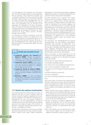 hydrologique. C’est ainsi que des espèces végétales 
indigènes pionnières se retrouvent directement en 
concurrence avec des essences xénophytes. 
De telles essences, pour « assurer » leur supré-matie 
sur leurs concurrents indigènes, ont su faire 
preuve d’un « opportunisme » souvent spectacu-laire 
et propre à chaque espèce ou famille. Leur 
mode de reproduction est souvent végétatif, de 
sorte qu’un éclat de rhizome, un segment de tige 
abandonné par un animal, par une crue ou par un 
engin de chantier, etc., peut suffire à assurer leur 
prolifération. Certaines espèces développent et 
diffusent des substances allélopathiques de crois-sance 
face à leurs concurrentes. D’autres plantes 
développent un gigantisme et une croissance 
extrêmement rapide, privant de lumière leurs 
concurrentes, etc. 
De cette façon, leur développement est souvent 
monospécifique sur des surfaces importantes, 
pénalisant très fortement la biodiversité. A ce 
titre, il est intéressant de rappeler que le conseil 
de l’Europe a considéré que la prolifération d’es-pèces 
végétales xénophytes dans les milieux 
naturels était la 2e cause d’altération de la biodi-versité 
après la destruction des habitats. 
Dans ce contexte, on peut notamment citer de 
manière non exhaustive les espèces végétales non 
indigènes suivantes sur le territoire du bassin 
Seine-Normandie : 
• la renouée du Japon (Reynoutria japonica) ; 
• le buddleia (Buddleja davidii) ; 
• le robinier faux acacia (Robinia pseudoacacia) ; 
• les cultivars de peuplier (Populus sp) ; 
• la balsamine de l’Himalaya (Impatiens glanduli-fera) 
; 
• l’ailante (Ailanthus altissima) ; 
• la jussie (Ludwigia) ; 
• le raisin d’Amérique (Phytolacca americana) ; 
• etc. 
Sans entrer dans un discours très spécialisé que 
le lecteur averti pourra trouver dans la littérature, 
notons les quelques principes fondamentaux sui-vants 
à respecter pour éviter, ou tout au moins 
limiter l’expansion de végétaux xénophytes lors de 
travaux : 
• éviter de planter des espèces végétales non indi-gènes, 
que ce soit en bordure de milieu naturel 
ou non (plusieurs services environnementaux de 
différents pays dont ceux de la France et aussi de 
la Suisse ont publié des listes noires d’espèces à 
proscrire de tout aménagement) ; 
• lorsque la présence d’espèces végétales xéno-phytes 
est détectée sur un site de travaux, 
redoubler de précaution dans la circulation des 
engins de chantier, la manipulation des maté-riaux, 
etc. ; 
• être très vigilants sur la provenance de maté-riaux 
inertes d’apport lors de chantiers (terre 
végétale contaminée, cailloux, graviers, etc.) ; 
_ _ g 
Si l’aménagement de dispositifs de franchisse-ment 
sur des ouvrages existants a très largement 
fait ses preuves, il faut néanmoins préciser que 
« la passe à poissons la mieux conçue et la plus 
attractive induira toujours un retard de migration 
et l’effet cumulatif des aménagements sur un 
cours d’eau peut très vite atteindre des propor-tions 
non compatibles avec le maintien d’une 
population de migrateurs. De plus l’aménage-ment 
d’une passe à poissons ne règle pas le cas 
d’avalaison qui peut s’accompagner de mortalités 
conséquentes au passage de turbines ou d’éva-cuateurs 
de crue » (selon Larinier, Porcher, 
Travade, Gosset, 2000). 
La réalisation de passes à poissons n’est donc 
pas à considérer comme une opération de res-tauration 
écologique à proprement parler et ne 
fait pas partie du présent manuel. De plus, ce 
type d’aménagements fait déjà l’objet de nom-breuses 
études et ouvrages spécialisés très bien 
documentés. 
94 
POUR EN SAVOIR PLUS 
 ARINIER M., PORCHER J.-P., TRAVADE F. ET 
GOSSET C. (2000) : Passes à poissons ; 
expertise, conception des ouvrages de 
franchissement. Collection mise au point. 
LARINIER M., CROZE O. (2001) : Libre circu-lation 
des poissons migrateurs et seuils 
en rivière. Guide technique n° 4. SDAGE 
Rhône Méditerranée Corse. 
LARINIER M., COURRET D., GOMES P. (2006) : 
Guide technique pour la conception des 
passes naturelles. Rapport GHAAPPE RA 
06.05.VI. 
RICHARD A. (2000) : La libre circulation 
des poissons migrateurs sur les rivières 
de Basse-Normandie. Conseil Supérieur 
de la Pêche. 
Gestion des espèces envahissantes 
On constate aujourd’hui partout dans le monde, la 
présence de plus en plus marquée dans les 
milieux naturels d’espèces végétales (et anima-les) 
non indigènes. Ces espèces, introduites acci-dentellement 
ou non, ont souvent tendance à 
connaître un très fort développement, du fait de 
conditions de concurrence souvent plus modérées 
que dans leur région d’origine. Ni la France en 
général, ni le bassin de Seine-Normandie en par-ticulier, 
n’échappent à ce fléau. 
Par définition, les bords de cours d’eau sont régu-lièrement 
remaniés par les crues, laissant d’impor-tantes 
surfaces nues après chaque événement 
 