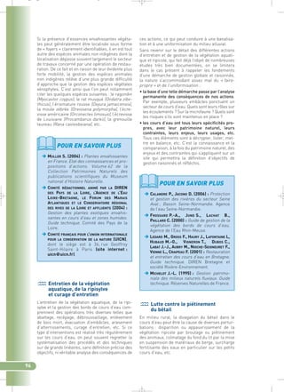 ces actions, ce qui peut conduire à une banalisa-tion 
et à une uniformisation du milieu alluvial. 
Sans revenir sur le détail des différentes actions 
d’entretien et de gestion de la végétation aquati-que 
et ripicole, qui fait déjà l’objet de nombreuses 
études très bien documentées, on se limitera 
dans le cas présent à rappeler les fondements 
d’une démarche de gestion globale et raisonnée, 
la nature s’accommodant assez mal du « faire-propre 
» et de l’uniformisation : 
• la base d’une telle démarche passe par l’analyse 
permanente des conséquences de nos actions. 
Par exemple, plusieurs embâcles ponctuent un 
secteur de cours d’eau. Quels sont leurs rôles sur 
les écoulements ? Sur la microfaune ? Quels sont 
les risques s’ils sont maintenus en place ? 
• les cours d’eau ont tous leurs spécificités pro-pres, 
avec leur patrimoine naturel, leurs 
contraintes, leurs enjeux, leurs usages, etc. 
Tous ces éléments sont à décrypter, lister, met-tre 
en balance, etc. C’est la connaissance et la 
comparaison, à la fois du patrimoine naturel, des 
enjeux et des contraintes qui s’appliquent sur un 
site qui permettra la définition d’objectifs de 
gestion raisonnés et réfléchis. 
Si la présence d’essences envahissantes végéta-les 
peut généralement être localisée sous forme 
de « foyers » clairement identifiables, il en est tout 
autre des espèces animales non indigènes dont la 
localisation dépasse souvent largement le secteur 
de travaux concerné par une opération de restau-ration. 
De ce fait et en raison de leur évidente plus 
forte mobilité, la gestion des espèces animales 
non indigènes relève d’une plus grande difficulté 
d’approche que la gestion des espèces végétales 
xénophytes. C’est ainsi que l’on peut notamment 
citer les quelques espèces suivantes : le ragondin 
(Myocastor coypus), le rat musqué (Ondatra zibe-thicus) 
, l’érismature rousse (Oxyura jamaicensis), 
la moule zébrée (Dreissena polymorpha), l’écre-visse 
américaine (Orconectes limosus), l’écrevisse 
de Louisiane (Procambarus darkii), la grenouille 
taureau (Rana castesbeiana), etc. 
96 
POUR EN SAVOIR PLUS 
MULLER S. (2004) : Plantes envahissantes 
en France. Etat des connaissances et pro-positions 
d’actions. Volume 62 de la 
Collection Patrimoines Naturels des 
publications scientifiques du Museum 
national d’Histoire Naturelle. 
COMITÉ RÉDACTIONNEL ANIMÉ PAR LA DIREN 
DES PAYS DE LA LOIRE, L’AGENCE DE L’EAU 
LOIRE-BRETAGNE, LE FORUM DES MARAIS 
ATLANTIQUES ET LE CONSERVATOIRE RÉGIONAL 
DES RIVES DE LA LOIRE ET AFFLUENTS (2004) : 
Gestion des plantes exotiques envahis-santes 
en cours d’eau et zones humides. 
Guide technique. Comité des Pays de la 
Loire. 
COMITÉ FRANÇAIS POUR L’UNION INTERNATIONALE 
POUR LA CONSERVATION DE LA NATURE (UICN), 
dont le siège est à 36, rue Geoffroy 
Saint-Hilaire à Paris (site internet : 
uicn@uicn.fr). 
Entretien de la végétation 
aquatique, de la ripisylve 
et curage d’entretien 
L’entretien de la végétation aquatique, de la ripi-sylve 
et la gestion des bords de cours d’eau com-prennent 
des opérations très diverses telles que 
abattage, recépage, débroussaillage, enlèvement 
de bois mort, évacuation d’embâcles, arasement 
d’atterrissements, curage d’entretien, etc. Si ce 
type d’interventions est réalisé très régulièrement 
sur les cours d’eau, on peut souvent regretter la 
systématisation des procédés et des techniques 
sur de grands linéaires, sans définition précise des 
objectifs, ni véritable analyse des conséquences de 
POUR EN SAVOIR PLUS 
CALANDRE P., JACONO D. (2006) : Protection 
et gestion des rivières du secteur Seine 
Aval ; Bassin Seine-Normandie. Agence 
de l’eau Seine-Normandie. 
FROSSARD P.-A., JUND S., LACHAT B., 
PAILLARD C. (2000) : Guide de gestion de la 
végétation des bords de cours d’eau. 
Agence de l’Eau Rhin-Meuse. 
LEDARD M., GROSS F., HAURY J., LAFONTAINE L, 
HUBAUD M.-O., VIGNERON T., DUBOS C., 
LABAT J.-J., AUBRY M., NIOCHE-SEIGNEURET F., 
VIENNE L., CRAIPEAU F. (2001) : Restauration 
et entretien des cours d’eau en Bretagne. 
Guide technique. DIREN Bretagne et 
société Rivière-Environnement. 
MICHELOT J.-L. (1995) : Gestion patrimo-niale 
des milieux naturels fluviaux. Guide 
technique. Réserves Naturelles de France. 
Lutte contre le piétinement 
du bétail 
En milieu rural, la divagation du bétail dans le 
cours d’eau peut être la cause de diverses pertur-bations 
: disparition ou appauvrissement de la 
végétation ripicole par broutage ou piétinement 
des animaux, colmatage du fond du lit par la mise 
en suspension de matériaux de berge, surcharge 
fertilisante des eaux en particulier sur les petits 
cours d’eau, etc. 
_ _ g 
 