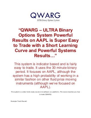 “QWARG – ULTRA Binary
Options System Powerful
Results on AAPL is Super Easy
to Trade with a Short Learning
Curve and Powerful Systems
Results…”
This system is indicator based and is fairly
easy to trade. It uses the 30 minute binary
period. It focuses on AAPL, although the
system has a high probability of working in a
similar fashion on other fluid price moving
instruments (although we’ve focused on
AAPL).
The system is a video home study course (not software or a platform). The course teaches you how
to trade QWARG.
Example Track Record:
 