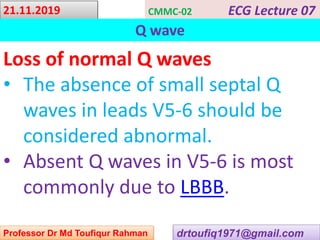 drtoufiq1971@gmail.com
21.11.2019 CMMC-02 ECG Lecture 07
Q wave
Professor Dr Md Toufiqur Rahman
Loss of normal Q waves
• The absence of small septal Q
waves in leads V5-6 should be
considered abnormal.
• Absent Q waves in V5-6 is most
commonly due to LBBB.
 
