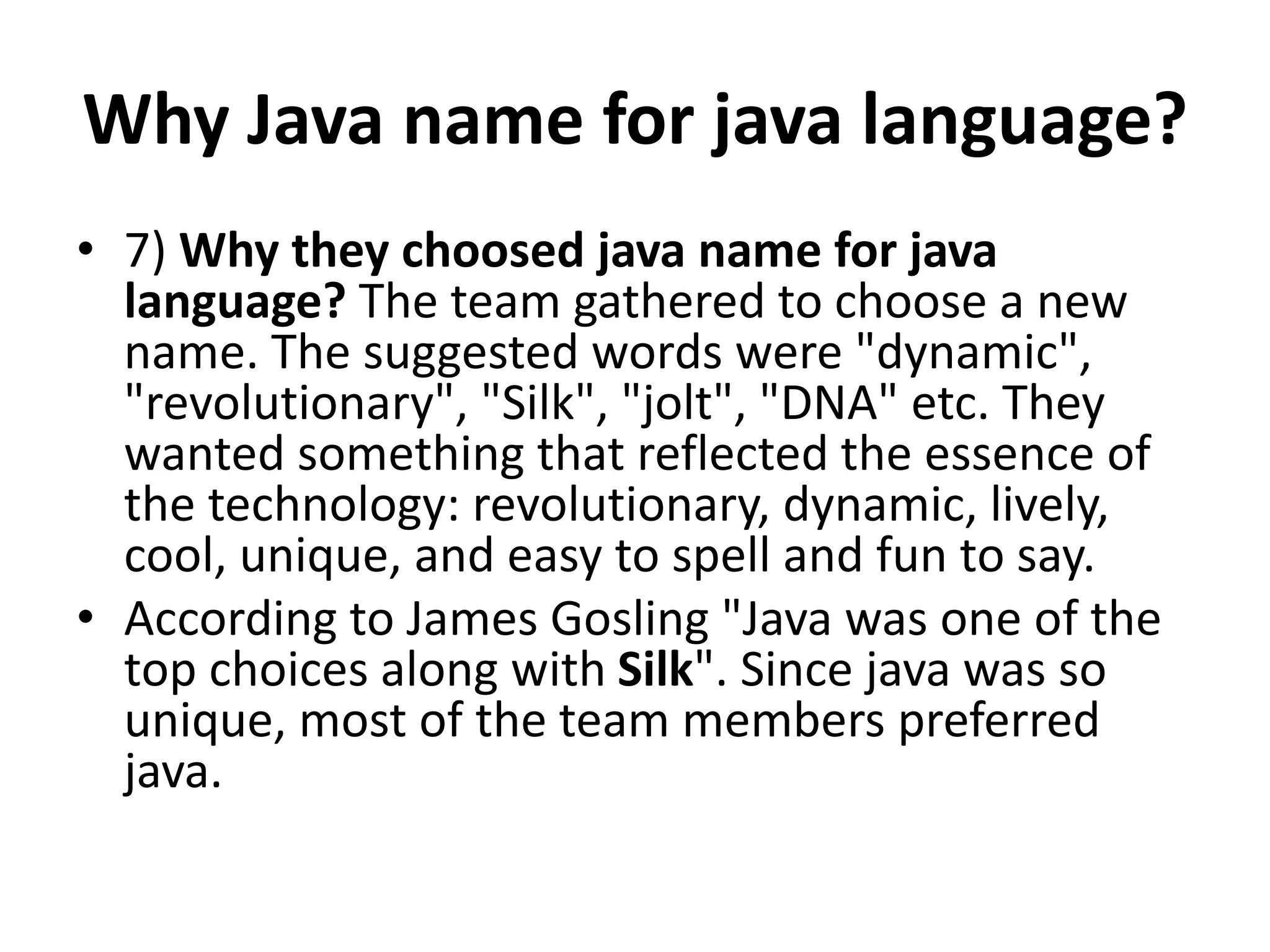 Why Java name for java language?
• 7) Why they choosed java name for java
language? The team gathered to choose a new
name. The suggested words were "dynamic",
"revolutionary", "Silk", "jolt", "DNA" etc. They
wanted something that reflected the essence of
the technology: revolutionary, dynamic, lively,
cool, unique, and easy to spell and fun to say.
• According to James Gosling "Java was one of the
top choices along with Silk". Since java was so
unique, most of the team members preferred
java.
 