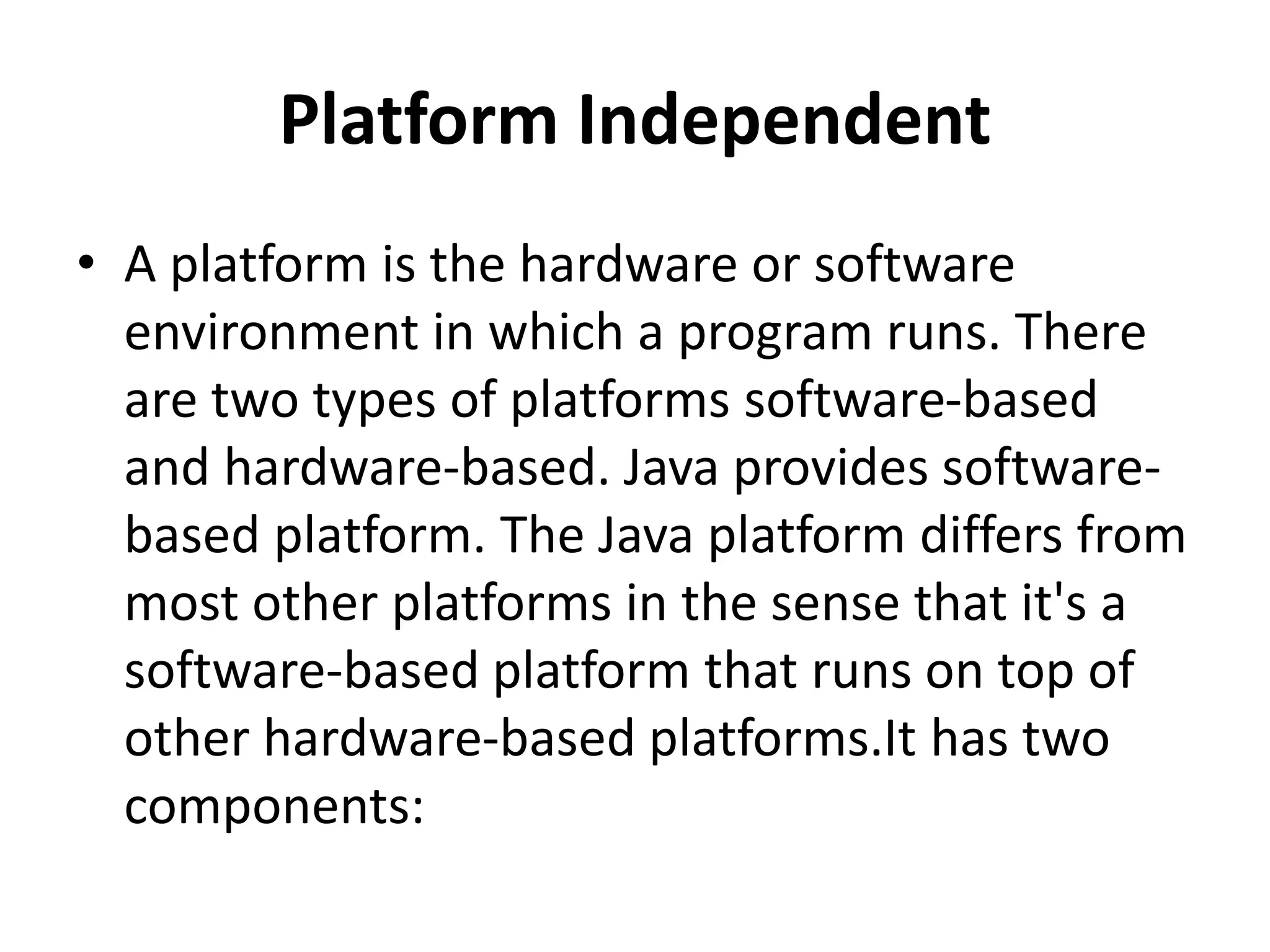 Platform Independent
• A platform is the hardware or software
environment in which a program runs. There
are two types of platforms software-based
and hardware-based. Java provides software-
based platform. The Java platform differs from
most other platforms in the sense that it's a
software-based platform that runs on top of
other hardware-based platforms.It has two
components:
 