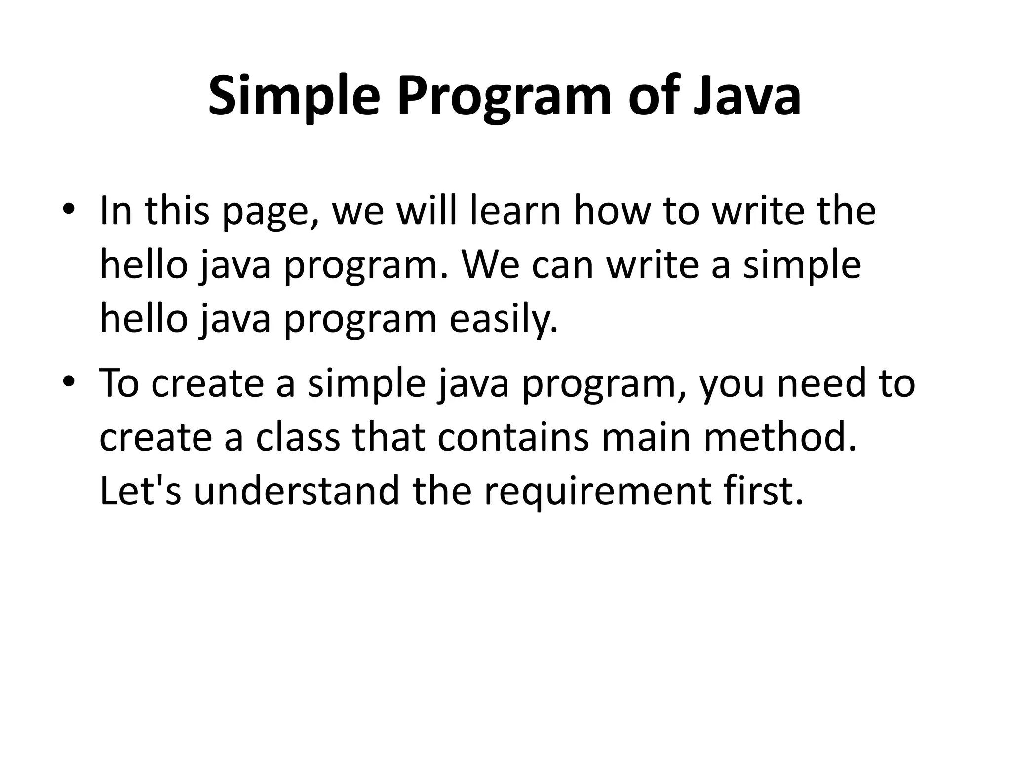 Simple Program of Java
• In this page, we will learn how to write the
hello java program. We can write a simple
hello java program easily.
• To create a simple java program, you need to
create a class that contains main method.
Let's understand the requirement first.
 