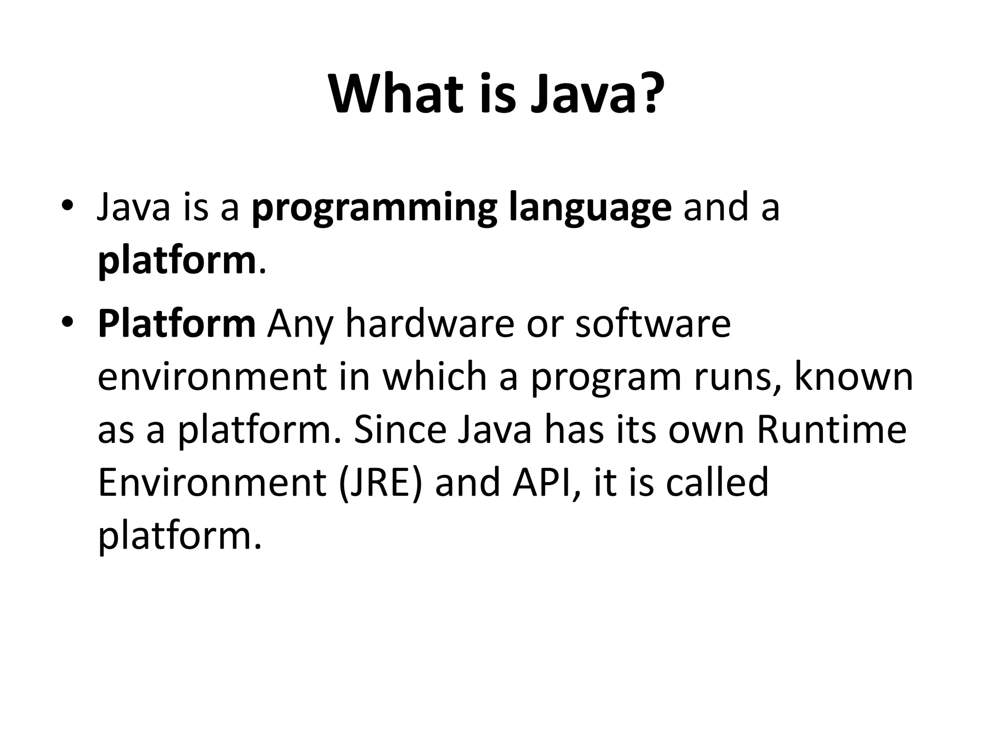 What is Java?
• Java is a programming language and a
platform.
• Platform Any hardware or software
environment in which a program runs, known
as a platform. Since Java has its own Runtime
Environment (JRE) and API, it is called
platform.
 