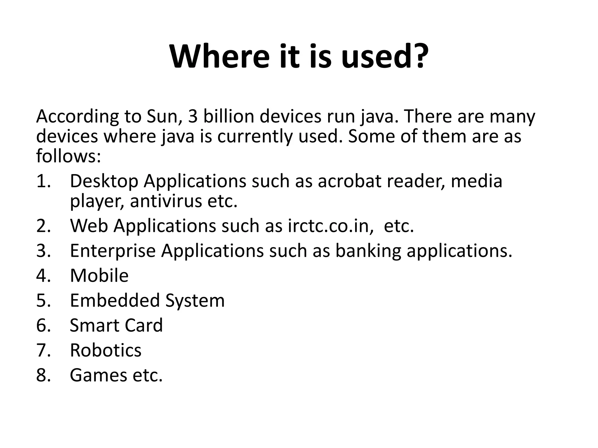 Where it is used?
According to Sun, 3 billion devices run java. There are many
devices where java is currently used. Some of them are as
follows:
1. Desktop Applications such as acrobat reader, media
player, antivirus etc.
2. Web Applications such as irctc.co.in, etc.
3. Enterprise Applications such as banking applications.
4. Mobile
5. Embedded System
6. Smart Card
7. Robotics
8. Games etc.
 