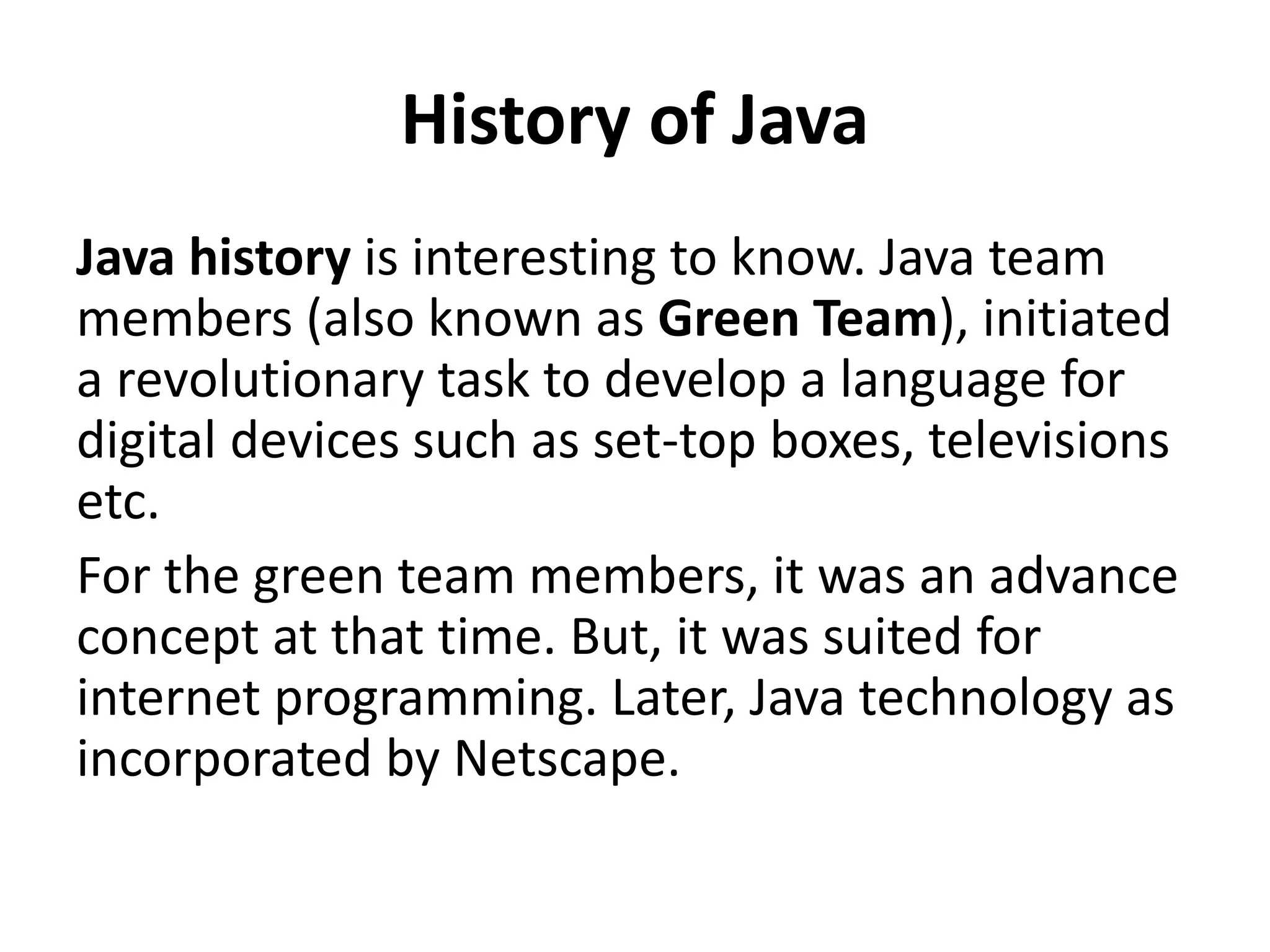 History of Java
Java history is interesting to know. Java team
members (also known as Green Team), initiated
a revolutionary task to develop a language for
digital devices such as set-top boxes, televisions
etc.
For the green team members, it was an advance
concept at that time. But, it was suited for
internet programming. Later, Java technology as
incorporated by Netscape.
 