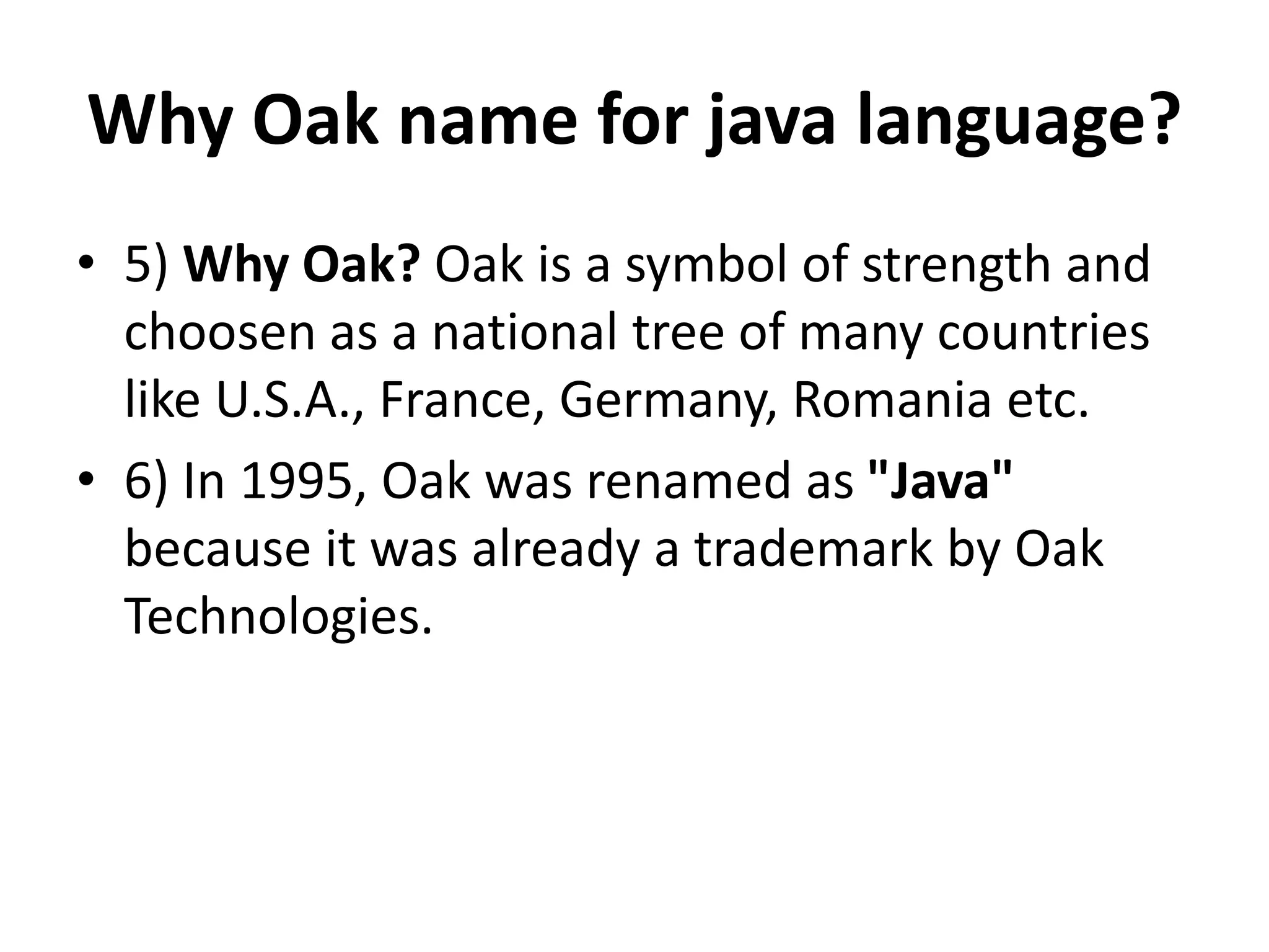 Why Oak name for java language?
• 5) Why Oak? Oak is a symbol of strength and
choosen as a national tree of many countries
like U.S.A., France, Germany, Romania etc.
• 6) In 1995, Oak was renamed as "Java"
because it was already a trademark by Oak
Technologies.
 