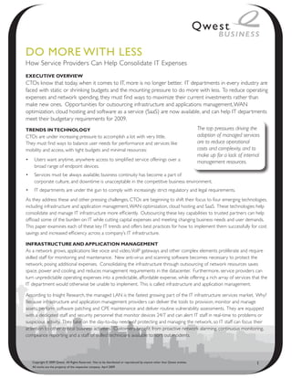 Do MoRe with Less
How Service Providers Can Help Consolidate IT Expenses
ExEcutivE OvErviEw
CTOs know that today, when it comes to IT, more is no longer better. IT departments in every industry are
faced with static or shrinking budgets and the mounting pressure to do more with less. To reduce operating
expenses and network spending, they must find ways to maximize their current investments rather than
make new ones. Opportunities for outsourcing infrastructure and applications management, WAN
optimization, cloud hosting and software as a service (SaaS) are now available, and can help IT departments
meet their budgetary requirements for 2009.
trEnds in tEcHnOLOGY                                                                                                       The top pressures driving the
CTOs are under increasing pressure to accomplish a lot with very little.                                                   adoption of managed services
They must find ways to balance user needs for performance and services like                                                are to reduce operational
mobility and access, with tight budgets and minimal resources:                                                             costs and complexity, and to
                                                                                                                           make up for a lack of internal
•	 Users want anytime, anywhere access to simplified service offerings over a                                              management resources.
   broad range of endpoint devices.
•	 Services must be always available; business continuity has become a part of
   corporate culture, and downtime is unacceptable in the competitive business environment.
•	 IT departments are under the gun to comply with increasingly strict regulatory and legal requirements.
As they address these and other pressing challenges, CTOs are beginning to shift their focus to four emerging technologies,
including infrastructure and application management, WAN optimization, cloud hosting and SaaS. These technologies help
consolidate and manage IT infrastructure more efficiently. Outsourcing these key capabilities to trusted partners can help
offload some of the burden on IT while cutting capital expenses and meeting changing business needs and user demands.
This paper examines each of these key IT trends and offers best practices for how to implement them successfully for cost
savings and increased efficiency across a company’s IT infrastructure.

infrastructurE and appLicatiOn ManaGEMEnt
As a network grows, applications like voice and video, VoIP gateways and other complex elements proliferate and require
skilled staff for monitoring and maintenance. New anti-virus and scanning software becomes necessary to protect the
network, posing additional expenses. Consolidating the infrastructure through outsourcing of network resources saves
space, power and cooling, and reduces management requirements in the datacenter. Furthermore, service providers can
turn unpredictable operating expenses into a predictable, affordable expense, while offering a rich array of services that the
IT department would otherwise be unable to implement. This is called infrastructure and application management.

According to Insight Research, the managed LAN is the fastest growing part of the IT infrastructure services market. Why?
Because infrastructure and application management providers can deliver the tools to provision, monitor and manage
assets, perform software patching and CPE maintenance and deliver routine vulnerability assessments. They are equipped
with a dedicated staff and security personnel that monitor devices 24/7 and can alert IT staff in real-time to problems or
suspicious activity. They take on the day-to-day needs of protecting and managing the network, so IT staff can focus their
attention to other critical business activities. Customers benefit from proactive network alarming, continuous monitoring,
compliance reporting and a staff of skilled technicians available to sort out incidents.




   Copyright © 2009 Qwest. All Rights Reserved. Not to be distributed or reproduced by anyone other than Qwest entities.                               1
   All marks are the property of the respective company. April 2009
 