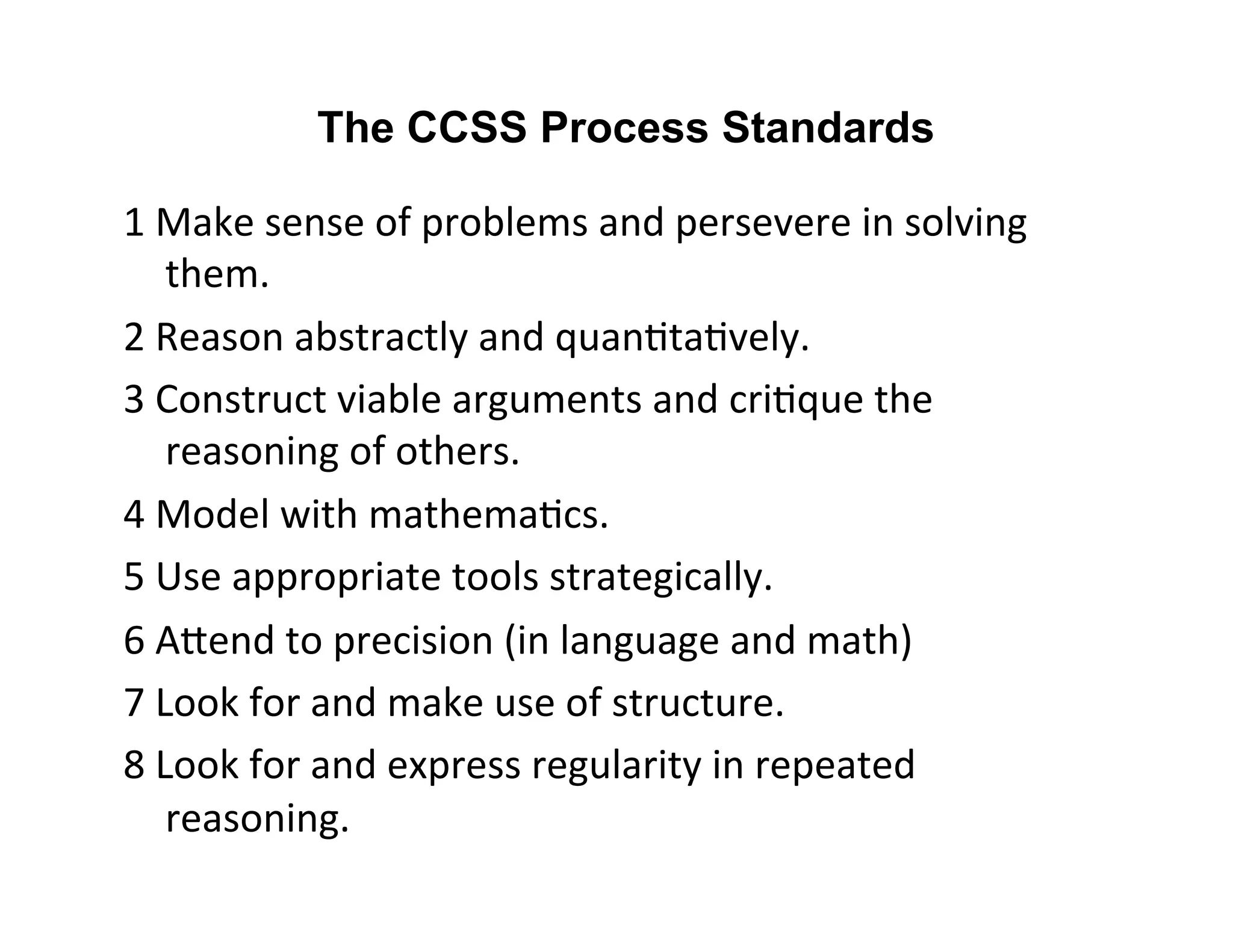 The CCSS Process Standards 
1 
Make 
sense 
of 
problems 
and 
persevere 
in 
solving 
them. 
2 
Reason 
abstractly 
and 
quan=ta=vely. 
3 
Construct 
viable 
arguments 
and 
cri=que 
the 
reasoning 
of 
others. 
4 
Model 
with 
mathema=cs. 
5 
Use 
appropriate 
tools 
strategically. 
6 
AFend 
to 
precision 
(in 
language 
and 
math) 
7 
Look 
for 
and 
make 
use 
of 
structure. 
8 
Look 
for 
and 
express 
regularity 
in 
repeated 
reasoning. 
 