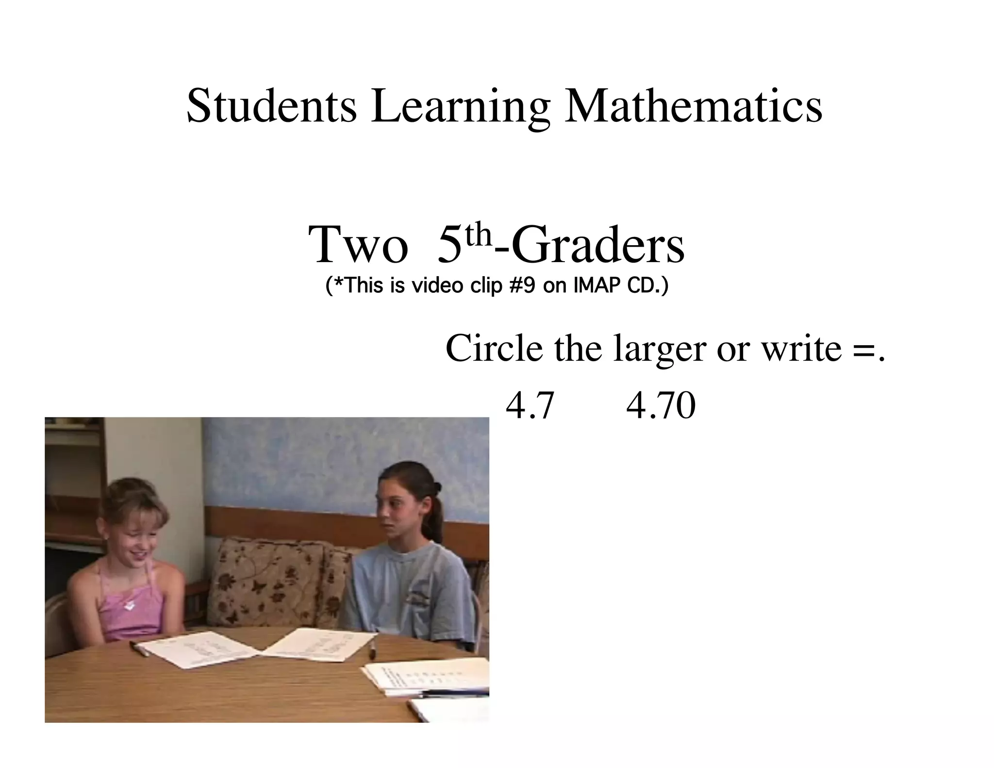 Students Learning Mathematics 
Two 5th-Graders  
(*This is video clip #9 on IMAP CD.)! 
Circle the larger or write =. 
4.7 4.70 
 