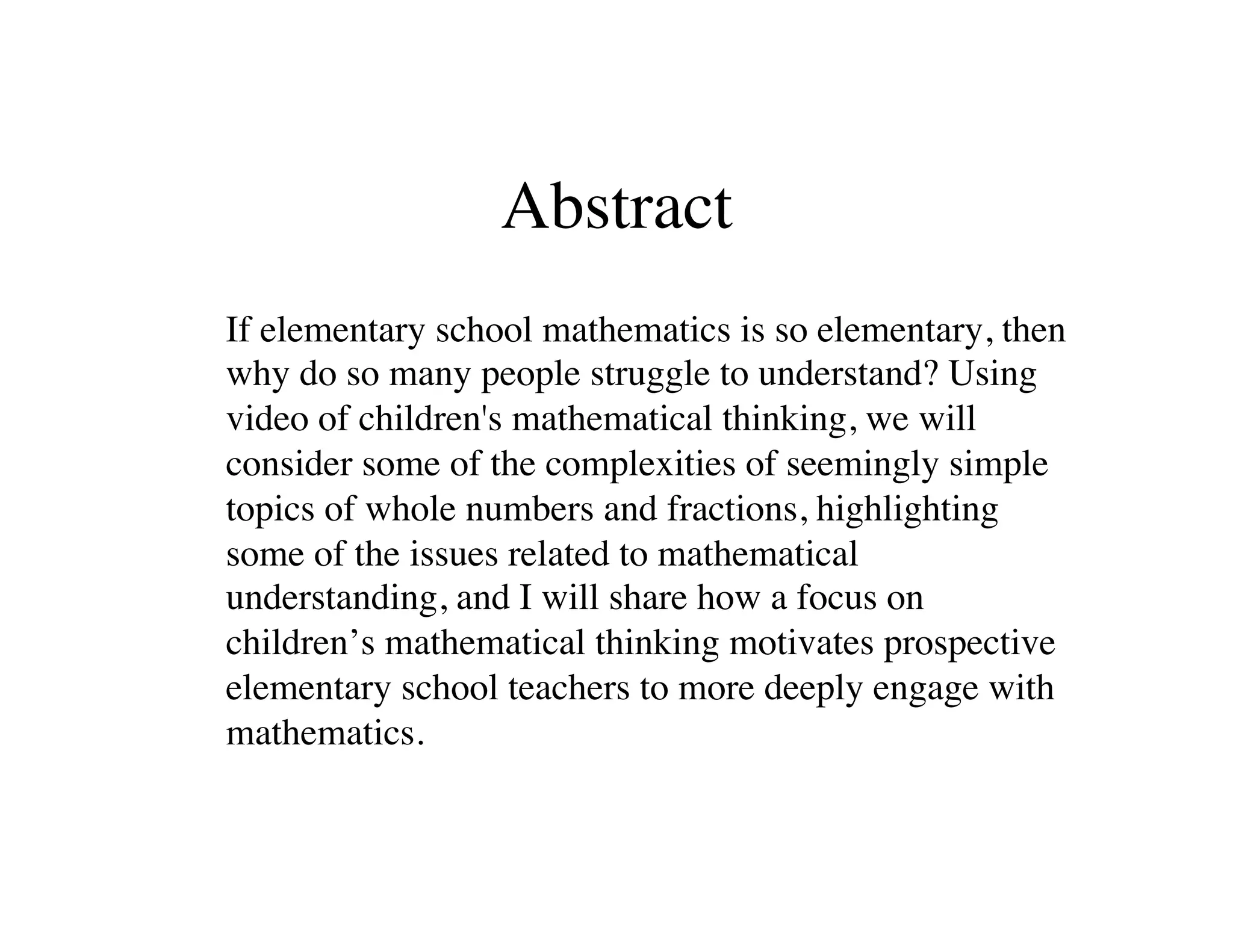 Abstract 
!If elementary school mathematics is so elementary, then 
why do so many people struggle to understand? Using 
video of children's mathematical thinking, we will 
consider some of the complexities of seemingly simple 
topics of whole numbers and fractions, highlighting 
some of the issues related to mathematical 
understanding, and I will share how a focus on 
children’s mathematical thinking motivates prospective 
elementary school teachers to more deeply engage with 
mathematics. ! 
 