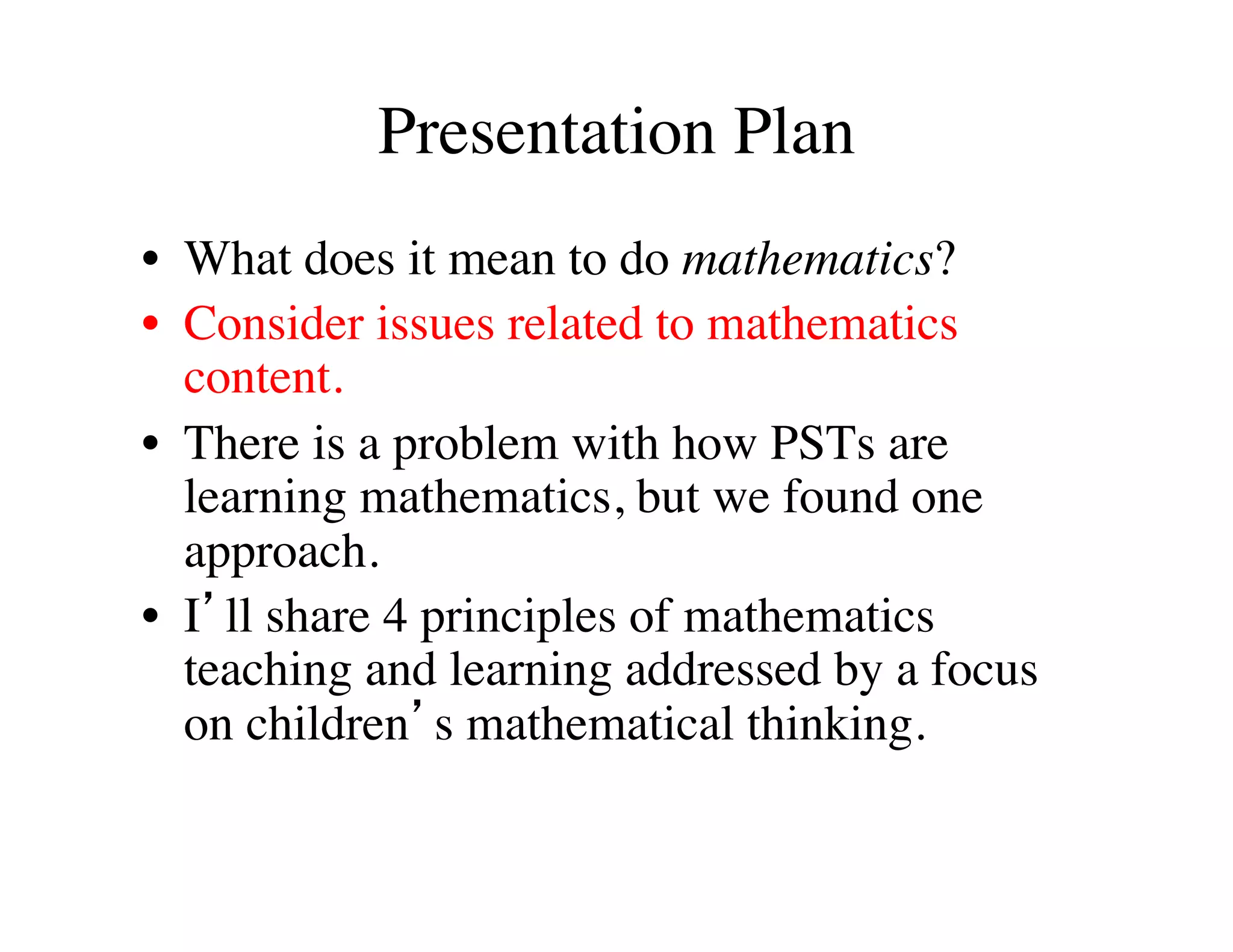 Presentation Plan 
• What does it mean to do mathematics? 
• Consider issues related to mathematics 
content. 
• There is a problem with how PSTs are 
learning mathematics, but we found one 
approach. 
• I’ll share 4 principles of mathematics 
teaching and learning addressed by a focus 
on children’s mathematical thinking. 
 