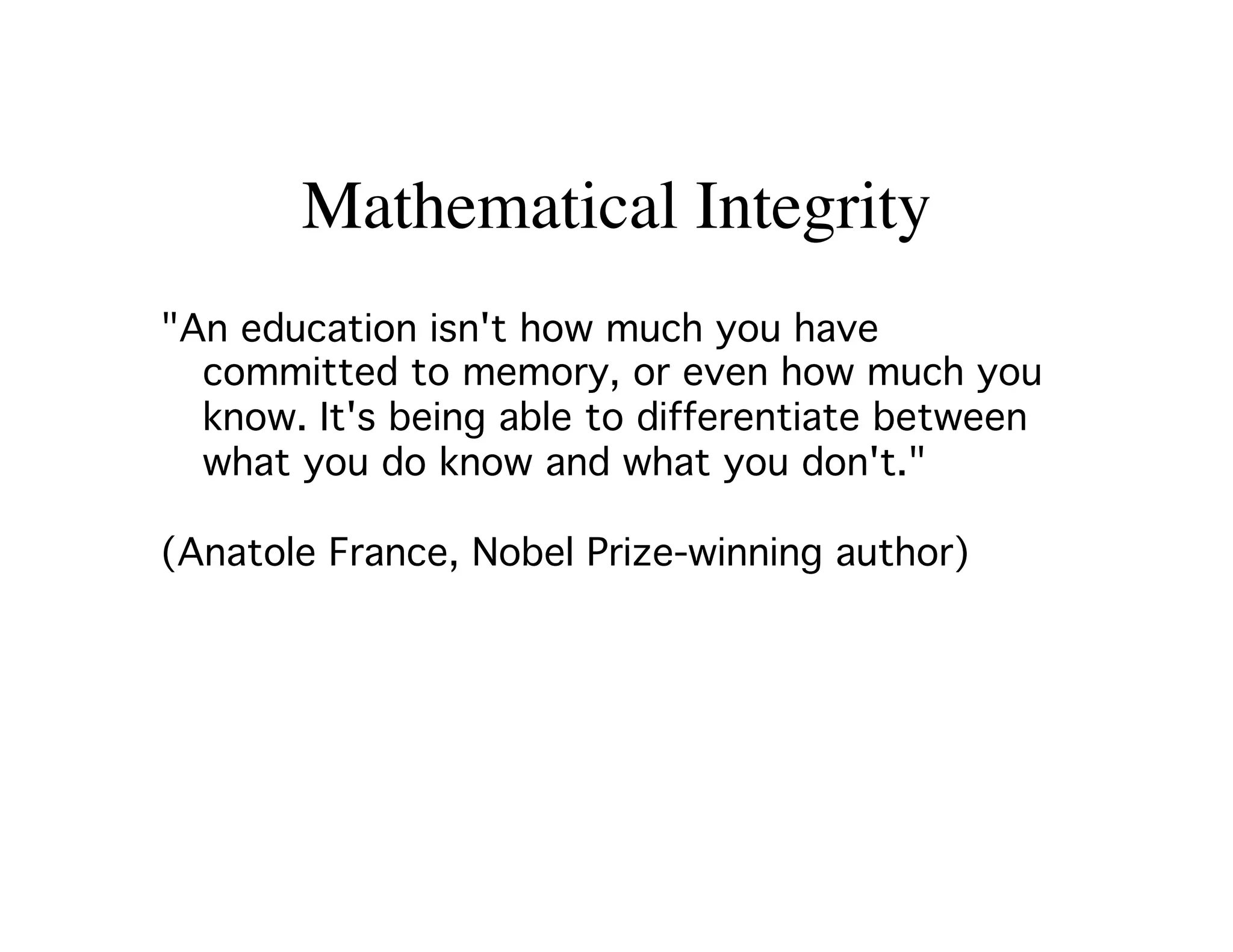 Mathematical Integrity 
An education isn't how much you have 
committed to memory, or even how much you 
know. It's being able to differentiate between 
what you do know and what you don't.! 
! 
(Anatole France, Nobel Prize-winning author)! 
 