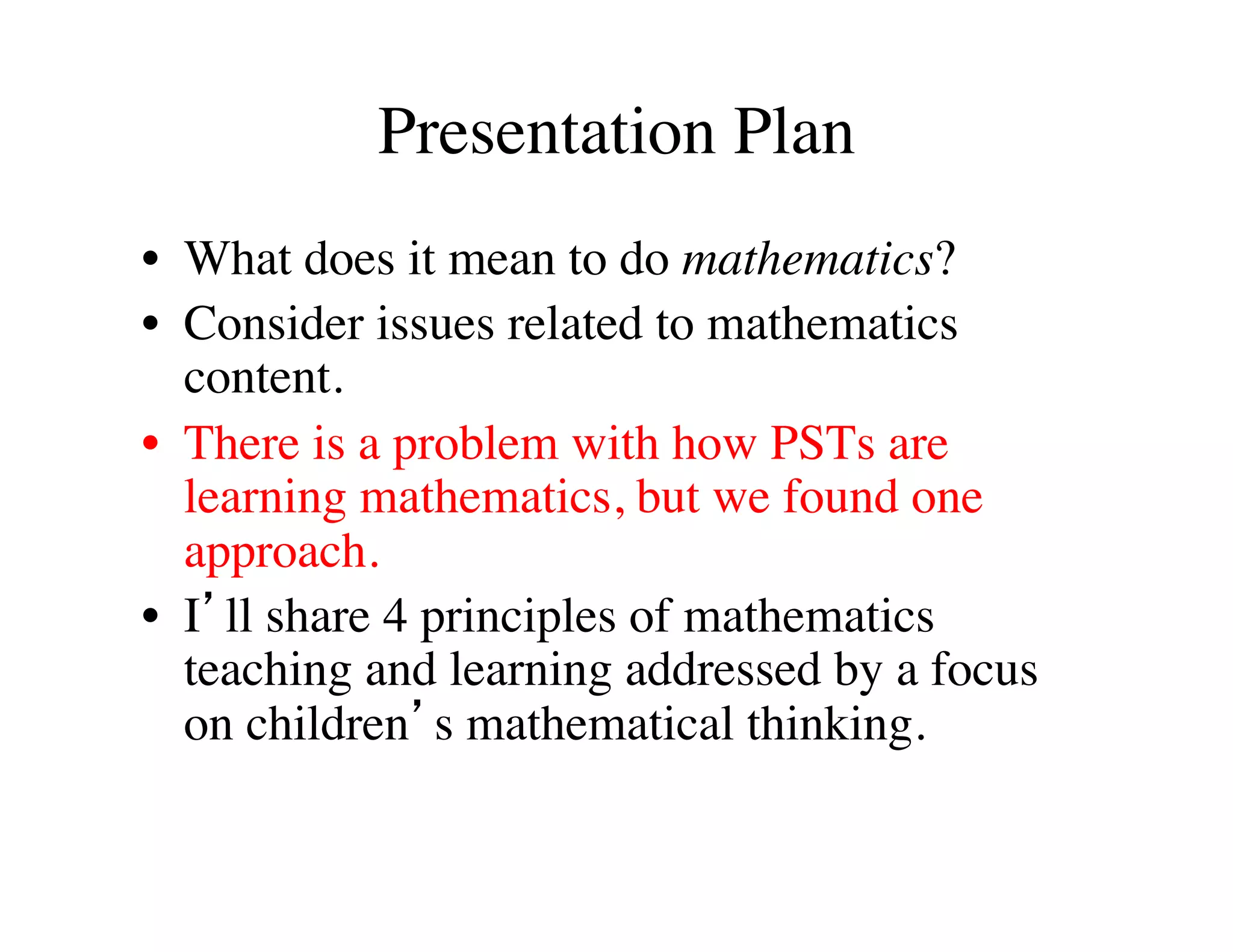 Presentation Plan 
• What does it mean to do mathematics? 
• Consider issues related to mathematics 
content. 
• There is a problem with how PSTs are 
learning mathematics, but we found one 
approach. 
• I’ll share 4 principles of mathematics 
teaching and learning addressed by a focus 
on children’s mathematical thinking. 
 