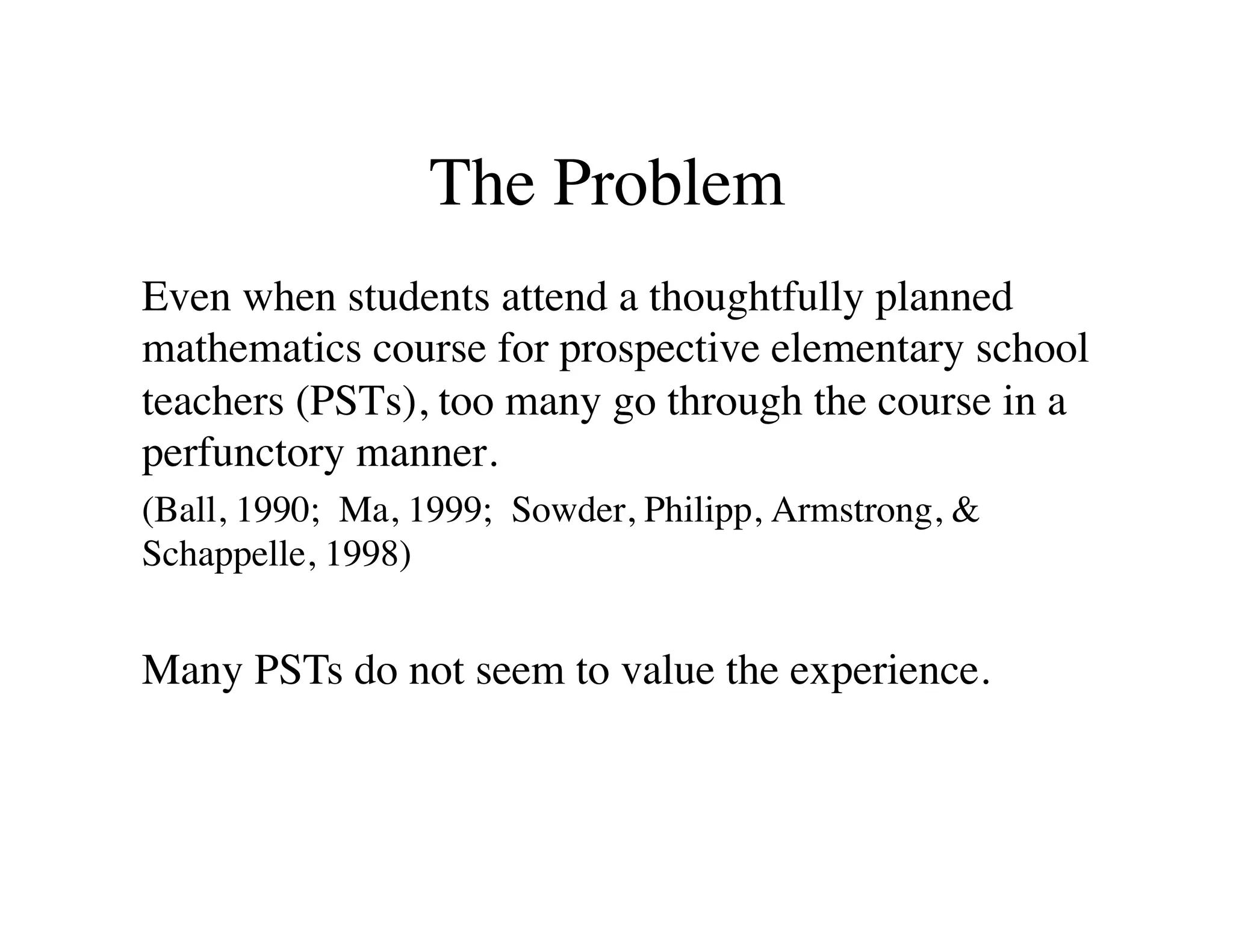 The Problem 
Even when students attend a thoughtfully planned 
mathematics course for prospective elementary school 
teachers (PSTs), too many go through the course in a 
perfunctory manner. 
(Ball, 1990; Ma, 1999; Sowder, Philipp, Armstrong,  
Schappelle, 1998) 
Many PSTs do not seem to value the experience. 
 